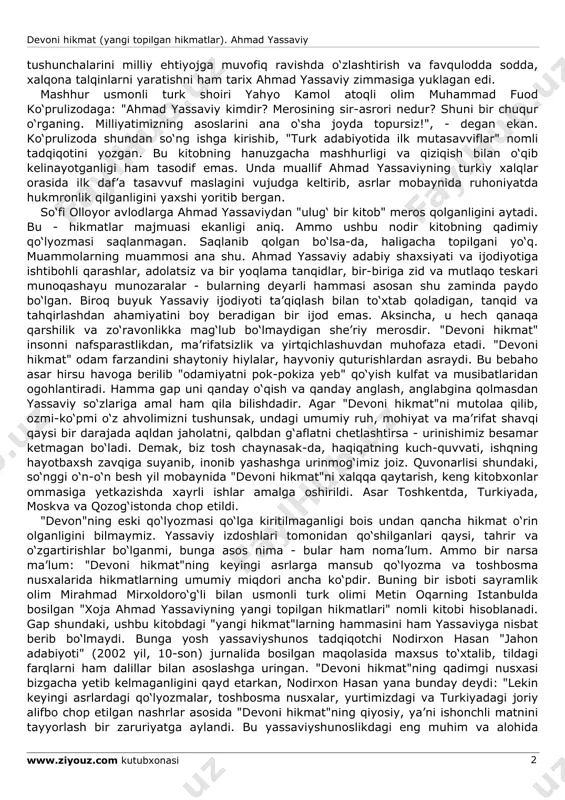 at (yangi topilgan hikmatlar). ahmad yassaviy www.ziyouz.com kutubxonasi 2 tushunchalarini milliy ehtiyojga muvofiq ravishda o‘zlashtirish va favqulodda sodda, xalqona talqinlarni yaratishni ham tarix ahmad yassaviy zimmasiga yuklagan edi. mashhur usmonli turk shoiri yahyo kamol atoqli olim muhammad fuod ko‘prulizodaga: "ahmad yassaviy kimdir? merosining sir-asrori nedur? shuni bir chuqur o‘rganing. milliyatimizning asoslarini ana o‘sha joyda topursiz!", - degan ekan. ko‘prulizoda shundan so‘ng ishga kirishib, "turk adabiyotida ilk mutasavviflar" nomli tadqiqotini yozgan. bu kitobning hanuzgacha mashhurligi va qiziqish bilan o‘qib kelinayotganligi ham tasodif emas. unda muallif ahmad yassaviyning turkiy xalqlar orasida ilk daf’a tasavvuf maslagini vujudga keltirib, asrlar mobaynida ruhoniyatda hukmronlik qilganligini yaxshi yoritib bergan. so‘fi olloyor avlodlarga ahmad yassaviydan "ulug‘ bir kitob" meros qolganligini aytadi. bu - hikmatlar majmuasi ekanligi aniq. ammo ushbu nodir kitobning qadimiy qo‘lyozmasi saqlanmagan. saqlanib qolgan bo‘lsa-da, haligacha topilgani yo‘q. muammolarning muammosi ana shu. ahmad yassaviy adabiy shaxsiyati va ijodiyotiga ishtibohli qarashlar, adolatsiz va bir yoqlama tanqidlar, …
