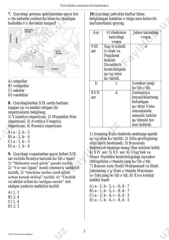 lilar”; 2) “qizil ko’ylaklilar”; 3) “qizil qoshlilar”; 4) “oq kiyimlilar” a) 2, 4 b) 1, 3 c) 1, 4 d) 2, 3 telegram: @abituriyent tarix fanidan namunaviy test topshiriqlari 2 ©2019 davlat test markazi 7. quyidagi german qabilalaridan qaysi biri o‘rta asrlarda yulduzcha bilan ko‘rsatilgan hududda o‘z davlatini tuzgan? a) ostgotlar b) vestgotlar c) sakslar d) vandallar 8. quyidagilardan xix asrda barham topgan (a) va tashkil etilgan (b) imperiyalarni belgilang. 1) vizantiya imperiyasi; 2) muqaddas rim imperiyasi; 3) avstriya-vengriya imperiyasi; 4) rossiya imperiyasi a) a - 2, b - 3 b) a - 2, b - 4 c) a - 1, b - 3 d) a - 1, b - 4 9. quyidagi voqealardan qaysi birlari xix asr oxirida rossiya tarixida bo‘lib o‘tgan? 1) “mehnatni ozod qilish” guruhi tuzildi; 2) “yer-suv ligasi” nomli ommaviy tashkilot tuzildi; 3) “ishchilar sinfini ozod qilish uchun kurash ittifoqi” tuzildi; 4) “tinchlik va adolat uchun …