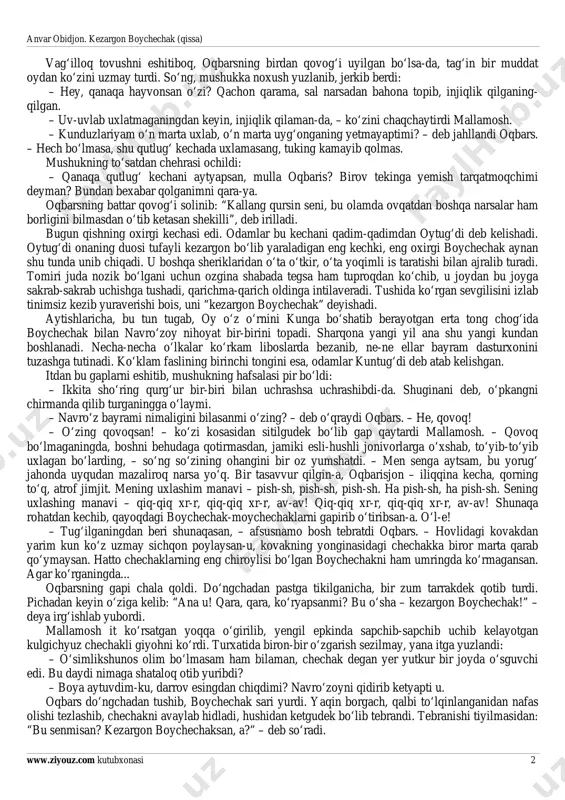 nroq chaqnayotgan osmonga suqlanganicha ulib turibdi. bu itning oti oqbars bo‘lib, tushunarsiz fe’l-atvori bilan chetdan juda qiziq ko‘rinardi. bir qarasang, tilini chapanicha sangillatib olib, bekordan-bekorga chopayotgan, jo‘shqinlanib irg‘ishlayotgan, ochilib-sochilib yumalanayotgan. yana bir qarasang, tevarakka o‘ychan tikilgan, ko‘zlari ma’yus. hozirgi turishda tug‘yoni ichiga sig‘mayotgan shoirga o‘xshab ko‘rinyapti – samoga yoniqib- yoniqib termilmoqda, toshiqib-toshiqib nola qilmoqda. agar, dunyodagi mushuklarning eng sullasi sanalgan mallamosh bezrayganicha kelib, har galgidek jig‘iga tegishni boshlamaganida, shu turishda ertalabgacha turavergan bo‘larmidi. – namuncha tomog‘ing yirtilgudek uliysan, oqbaris? – itning g‘ashini qo‘zitish uchunmi, uning otini buzib aytdi mallamosh. – bizga yana uyqi yo‘g‘akan-da, a? anvar obidjon. kezargon boychechak (qissa) www.ziyouz.com kutubxonasi 2 vag‘illoq tovushni eshitiboq, oqbarsning birdan qovog‘i uyilgan bo‘lsa-da, tag‘in bir muddat oydan ko‘zini uzmay turdi. so‘ng, mushukka noxush yuzlanib, jerkib berdi: – hey, qanaqa hayvonsan o‘zi? qachon qarama, sal narsadan bahona topib, injiqlik qilganing- qilgan. – uv-uvlab uxlatmaganingdan keyin, injiqlik qilaman-da, – ko‘zini chaqchaytirdi mallamosh. – kunduzlariyam …