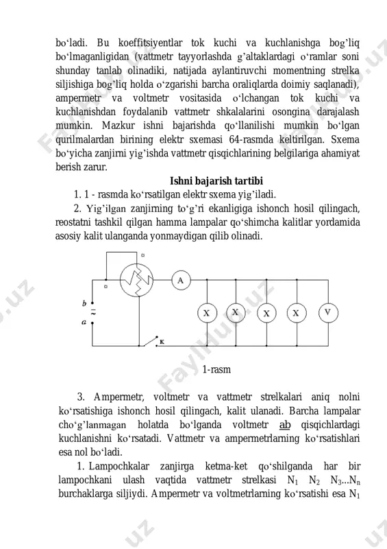 g’liq holda o‘zgarishi barcha oraliqlarda doimiy saqlanadi), ampermetr va voltmetr vositasida o‘lchangan tok kuchi va kuchlanishdan foydalanib vattmetr shkalalarini osongina darajalash mumkin. mazkur ishni bajarishda qo‘llanilishi mumkin bo‘lgan qurilmalardan birining elektr sxemasi 64-rasmda keltirilgan. sxema bo‘yicha zanjirni yig’ishda vattmetr qisqichlarining belgilariga ahamiyat berish zarur. ishni bajarish tartibi 1. 1 - rasmda ko‘rsatilgan elektr sxema yig’iladi. 2. yig’ilgan zanjirning to‘g’ri ekanligiga ishonch hosil qilingach, reostatni tashkil qilgan hamma lampalar qo‘shimcha kalitlar yordamida asosiy kalit ulanganda yonmaydigan qilib olinadi. 1-rasm 3. ampermetr, voltmetr va vattmetr strelkalari aniq nolni ko‘rsatishiga ishonch hosil qilingach, kalit ulanadi. barcha lampalar cho‘g’lanmagan holatda bo‘lganda voltmetr ab qisqichlardagi kuchlanishni ko‘rsatadi. vattmetr va ampermetrlarning ko‘rsatishlari esa nol bo‘ladi. 1. lampochkalar zanjirga ketma-ket qo‘shilganda har bir lampochkani ulash vaqtida vattmetr strelkasi n1 n2 n3...nn burchaklarga siljiydi. ampermetr va voltmetrlarning ko‘rsatishi esa n1 n2 n3...nn larga mos holda i1 i2 i3...in va u1 u2 u3...un qiymatlarni ko‘rsatadi. 2. (1) formuladan foydalanib …