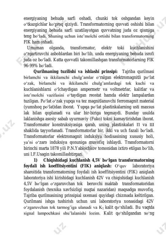 hilarning ortishi bilan deyarli o‘zgarmaydi. g’altakda esa energiyaning behuda sarfi oshadi, chunki tok oshgandan keyin o‘tkazgichlar ko‘proq qiziydi. transformatorning quvvati oshishi bilan energiyaning behuda sarfi uzatilayotgan quvvatning juda oz qismiga teng bo‘ladi. shuning uchun iste’molchi ortishi bilan transformatorning fik ham oshadi. umuman olganda, transformator, elektr toki kuchlanishini o‘zgartiruvchi asboblardan biri bo‘lib, unda energiyaning behuda isrofi juda oz bo‘ladi. katta quvvatli takomillashgan transformatorlarning fik 96-99% bo‘ladi. qurilmaning tuzilishi va ishlashi prinsipi: tajriba qurilmasi birlamchi va ikkilamchi chulg’amlar o‘ralgan elektromagnitli po‘lat o‘zak, birlamchi va ikkilamchi chulg’amlardagi tok kuchi va kuchlanishlarni o‘lchaydigan ampermetr va voltmetrlar, kalitlar va iste’molchi vazifasini o‘taydigan reostat hamda elektr lampalardan tuzilgan. po‘lat o‘zak yupqa va tez magnitlanuvchi ferromagnit material (yumshoq po‘lat)dan iborat. yupqa po‘lat plastinkalarning usti maxsus lak bilan qoplanadi va ular bir-biriga tegmaydi. bunday usulda laklanishga asosiy sabab uyurmaviy (fuko) tokni kamaytirishdan iborat. transformator konstruksiyasiga qarab, uning plastinkalari p va sh shaklida tayyorlanadi. transformatorlar bir, ikki va uch …
