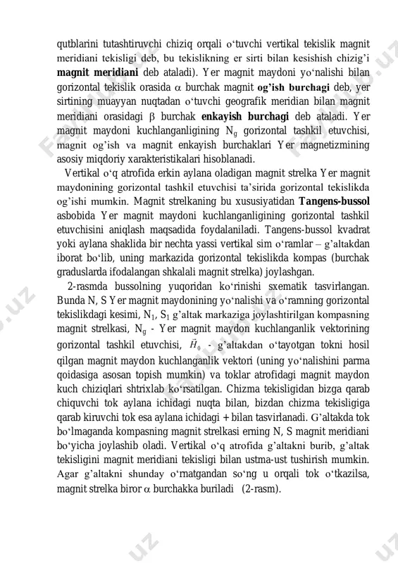 orizontal tekislik orasida  burchak magnit og’ish burchagi deb, yer sirtining muayyan nuqtadan o‘tuvchi geografik meridian bilan magnit meridiani orasidagi  burchak enkayish burchagi deb ataladi. yer magnit maydoni kuchlanganligining ng gorizontal tashkil etuvchisi, magnit og’ish va magnit enkayish burchaklari yer magnetizmining asosiy miqdoriy xarakteristikalari hisoblanadi. vertikal o‘q atrofida erkin aylana oladigan magnit strelka yer magnit maydonining gorizontal tashkil etuvchisi ta’sirida gorizontal tekislikda og’ishi mumkin. magnit strelkaning bu xususiyatidan tangens-bussol asbobida yer magnit maydoni kuchlanganligining gorizontal tashkil etuvchisini aniqlash maqsadida foydalaniladi. tangens-bussol kvadrat yoki aylana shaklida bir nechta yassi vertikal sim o‘ramlar – g’altakdan iborat bo‘lib, uning markazida gorizontal tekislikda kompas (burchak graduslarda ifodalangan shkalali magnit strelka) joylashgan. 2-rasmda bussolning yuqoridan ko‘rinishi sxematik tasvirlangan. bunda n, s yer magnit maydonining yo‘nalishi va o‘ramning gorizontal tekislikdagi kesimi, n1, s1 g’altak markaziga joylashtirilgan kompasning magnit strelkasi, ng - yer magnit maydon kuchlanganlik vektorining gorizontal tashkil etuvchisi, 0n  - g’altakdan o‘tayotgan tokni …