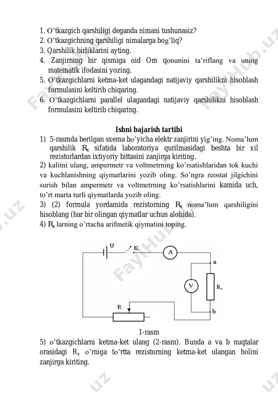 i parallel ulagandagi natijaviy qarshilikni hisoblash formulasini keltirib chiqaring. ishni bajarish tartibi 1) 5-rasmda berilgan sxema bo’yicha elektr zanjirini yig’ing. noma’lum qarshilik rx sifatida laboratoriya qurilmasidagi beshta bir xil rezistorlardan ixtiyoriy bittasini zanjirga kiriting. 2) kalitni ulang, ampermetr va voltmetrning ko’rsatishlaridan tok kuchi va kuchlanishning qiymatlarini yozib oling. so’ngra reostat jilgichini surish bilan ampermetr va voltmetrning ko’rsatishlarini kamida uch, to’rt marta turli qiymatlarda yozib oling. 3) (2) formula yordamida rezistorning rx noma’lum qarshiligini hisoblang (har bir olingan qiymatlar uchun alohida). 4) rx larning o’rtacha arifmetik qiymatini toping. 1-rasm 5) o’tkazgichlarni ketma-ket ulang (2-rasm). bunda a va b nuqtalar orasidagi rx o’rniga to’rtta rezistorning ketma-ket ulangan holini zanjirga kiriting. 2-rasm 6) tajribani yuqoridagi tartibda takrorlab ketma-ket ulangan qarshiliklar batareyasining natijaviy qarshiligini aniqlang. 7) rezistorlarni 3-rasmda ko’rsatilgan sxema ko’rinishida parallel ulang. 3-rasm 8) tajribani yuqoridagi tartibda takrorlab, parallel ulangan qarshiliklar batareyasining natijaviy qarshiligini aniqlang. rezistorlarni aralash ulang. bunda aralash ulashning bir nechta …