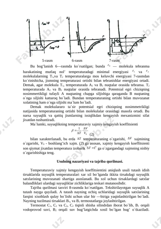temperaturasi ortishi bilan tebranishlar energiyasi ortadi. demak, agar molekula t1, temperaturada a2 va b2 nuqtalar orasida tebransa. t2 temperaturada a2 va b2 nuqtalar orasida tebranadi. potentsial egri chiziqning nosimmertikligi tufayli a nuqtaning chapga siljishiga qaraganda b nuqtaning o`nga siljishi kattaroq bo`ladi. bundan temperaturaning ortishi bilan muvozanat xolatining ham o`nga siljishi ma`lum bo`ladi. demak molekulararo ta`sir potentsial egri chiziqning nosimmetrikligi natijasida temperaturaning ortishi bilan molekulalar orasidagi masofa ortadi. bu narsa suyuqlik va qattiq jismlarning issiqlikdan kengayish mexanizmini sifat jixatdan tushuntiradi. ma`lumki, suyuqlikning temperaturaviy xajmiy kengayish koeffitsienti (2) bilan xarakterlanadi, bu erda temperaturaning o`zgarishi, xajmining o`zgarishi, v0 - boshlang’ich xajm. (2) ga asosan, xajmiy kengayish koeffitsienti son qiymat jixatdan temperatura izobarik ga o`zgargandagi xajmning nisbiy o`zgarishishiga teng. usulning nazariyasi va tajriba qurilmasi. temperaturaviy xajmiy kengayish koeffitsientini aniqlash usuli tutash idish tirsaklarida suyuqlik temperaturalari xar xil bo`lganda ikkita tirsakdagi suyuqlik satxlarining muvozanati shartiga asoslanadi. bu xol uchun tirsaklardagi satxlar balandliklari ulardagi suyuqliklar zichliklariga …