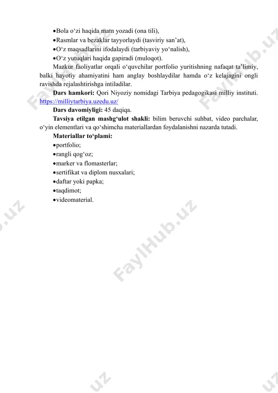 oladilar. o‘z yutuqlarini yozish va tartiblashni biladilar. portfolio uchun material tanlashni o‘rganadilar. 4. ijtimoiy-pedagogik jihatdan. sinfda o‘zaro qo‘llab-quvvatlash muhiti shakllanadi. o‘quvchilar bir-birining yutuqlarini hurmat qilishni o‘rganadilar. o‘qituvchi va o‘quvchi o‘rtasida samimiy muloqot rivojlanadi. metapredmet: • bola o‘zi haqida matn yozadi (ona tili), • rasmlar va bezaklar tayyorlaydi (tasviriy san’at), • o‘z maqsadlarini ifodalaydi (tarbiyaviy yo‘nalish), • o‘z yutuqlari haqida gapiradi (muloqot). mazkur faoliyatlar orqali o‘quvchilar portfolio yuritishning nafaqat ta’limiy, balki hayotiy ahamiyatini ham anglay boshlaydilar hamda o‘z kelajagini ongli ravishda rejalashtirishga intiladilar. dars hamkori: qori niyoziy nomidagi tarbiya pedagogikasi milliy instituti. https://milliytarbiya.uzedu.uz/ dars davomiyligi: 45 daqiqa. tavsiya etilgan mashg‘ulot shakli: bilim beruvchi suhbat, video parchalar, o‘yin elementlari va qo‘shimcha materiallardan foydalanishni nazarda tutadi. materiallar to‘plami: • portfolio; • rangli qog‘oz; • marker va flomasterlar; • sertifikat va diplom nusxalari; • daftar yoki papka; • taqdimot; • videomaterial. https://milliytarbiya.uzedu.uz/ i. kirish (5 daqiqa) o‘qituvchi sinfga ikkita bir xil hajmdagi quti (karton …