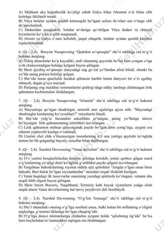 ar uyidan qochib ketmoqchi bo‘lgani uchun do‘stlari uni o‘rtaga olib do‘pposlashadi. c) dadasidan uzoqlashib, bolalar to‘dasiga qo‘shilgan vitya dadasi va chiroyli kiyimlarini ko‘z-ko‘z qilib maqtanadi. d) abram va galya o‘zaro kelishib, janjal chiqarib, bolalar uyidan qochib ketishni rejalashtirishadi. 6. (q – 2,4). ibroyim yusupovning “qadrdon so‘qmoqlar” she’ri tahliliga oid to‘g‘ri hukmni aniqlang. a) oshiq shunchalar ko‘p kuyadiki, endi olamning qayerida bo‘lsa ham yongan o‘tga u oh chekaveradigan holatga kelgani bayon qilingan. b) shoir qiyshiq so‘qmoqni dunyodagi eng go‘zal yo‘llardan afzal biladi, chunki bu yo‘lda uning pokiza bolaligi qolgan. c) she’rda inson qanchalik harakat qilmasin baribir butun dunyoni bir o‘zi egallay olmaydi, degan g‘oya mavjud. d) parijning eng mashhur restoranlarini qishlog‘idagi oddiy tandirga alishmagan lirik qahramon kechinmalari ifodalangan. 7. (q – 2,4). ibroyim yusupovning “izlanish” she’ri tahliliga oid to‘g‘ri hukmni aniqlang. a) maysalarga qo‘ngan shudringni, armonli umr egalariga qiyos etib, “maysadagi shudringlar kimlarning ko‘zyoshlari?” misralarini bitadi. b) she’rda yolg‘iz farzandini askarlikka …