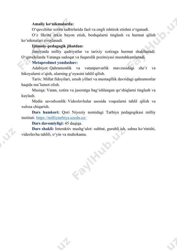 soyishtalikning qadrini chuqurroq his etadi. amaliy ko‘nikmalarda: o‘quvchilar xotira tadbirlarida faol va ongli ishtirok etishni o‘rganadi. o‘z fikrini erkin bayon etish, boshqalarni tinglash va hurmat qilish ko‘nikmalari rivojlanadi. ijtimoiy-pedagogik jihatdan: jamiyatda milliy qadriyatlar va tarixiy xotiraga hurmat shakllanadi. o‘quvchilarda vatanga sadoqat va fuqarolik pozitsiyasi mustahkamlanadi. metapredmet yondashuv: adabiyot: qahramonlik va vatanparvarlik mavzusidagi she’r va hikoyalarni o‘qish, ularning g‘oyasini tahlil qilish. tarix: millat fidoyilari, urush yillari va mustaqillik davridagi qahramonlar haqida ma’lumot olish. musiqa: vatan, xotira va jasoratga bag‘ishlangan qo‘shiqlarni tinglash va kuylash. media savodxonlik: videolavhalar asosida voqealarni tahlil qilish va xulosa chiqarish. dars hamkori: qori niyoziy nomidagi tarbiya pedagogikasi milliy instituti. https://milliytarbiya.uzedu.uz/ dars davomiyligi: 45 daqiqa. dars shakli: interaktiv mashg‘ulot: suhbat, guruhli ish, sahna ko‘rinishi, videolavha tahlili, o‘yin va muhokama. https://milliytarbiya.uzedu.uz/ i. kirish qismi (10 daqiqa) o‘qituvchi sinfga qo‘lida uchburchak shaklida buklangan xat bilan kirib keladi. uni ehtiyotkorlik bilan ochadi. o‘qituvchi: aziz o‘quvchilar, bugun men sizlarga o‘tmishdan bir xatni olib …