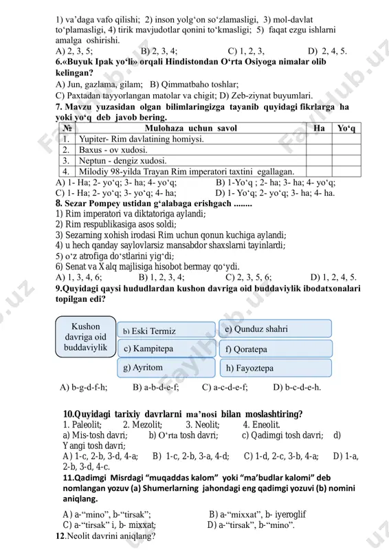 i termiz c) kampitepa e) qunduz shahri yaqinidan f) qoratepa h) fayoztepa g) ayritom 1) va’daga vafo qilishi; 2) inson yolg‘on so‘zlamasligi, 3) mol-davlat to‘plamasligi, 4) tirik mavjudotlar qonini to‘kmasligi; 5) faqat ezgu ishlarni amalga oshirishi. a) 2, 3, 5; b) 2, 3, 4; c) 1, 2, 3, d) 2, 4, 5. 6.«buyuk ipak yo‘li» orqali hindistondan o‘rta osiyoga nimalar olib kelingan? a) jun, gazlama, gilam; b) qimmatbaho toshlar; c) paxtadan tayyorlangan matolar va chigit; d) zeb-ziynat buyumlari. 7. mavzu yuzasidan olgan bilimlaringizga tayanib quyidagi fikrlarga ha yoki yo‘q deb javob bering. № mulohaza uchun savol ha yo‘q 1. yupiter- rim davlatining homiysi. 2. baxus - ov xudosi. 3. neptun - dengiz xudosi. 4. milodiy 98-yilda trayan rim imperatori taxtini egallagan. a) 1- ha; 2- yo‘q; 3- ha; 4- yo‘q; b) 1-yo‘q ; 2- ha; 3- ha; 4- yo‘q; c) 1- ha; 2- yo‘q; 3- yo‘q; 4- ha; d) 1- …