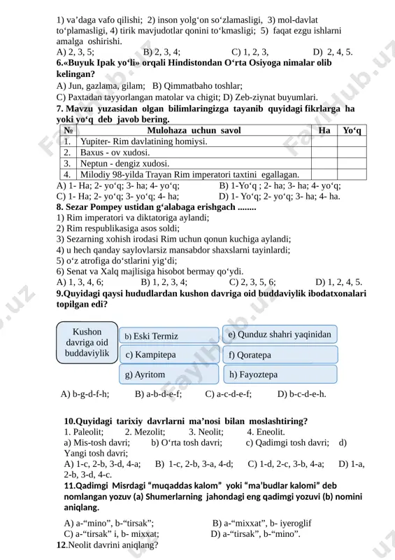 olg‘on so‘zlamasligi, 3) mol-davlat to‘plamasligi, 4) tirik mavjudotlar qonini to‘kmasligi; 5) faqat ezgu ishlarni amalga oshirishi. a) 2, 3, 5; b) 2, 3, 4; c) 1, 2, 3, d) 2, 4, 5. 6.«buyuk ipak yo‘li» orqali hindistondan o‘rta osiyoga nimalar olib kelingan? a) jun, gazlama, gilam; b) qimmatbaho toshlar; c) paxtadan tayyorlangan matolar va chigit; d) zeb-ziynat buyumlari. 7. mavzu yuzasidan olgan bilimlaringizga tayanib quyidagi fikrlarga ha yoki yo‘q deb javob bering. № mulohaza uchun savol ha yo‘q 1. yupiter- rim davlatining homiysi. 2. baxus - ov xudosi. 3. neptun - dengiz xudosi. 4. milodiy 98-yilda trayan rim imperatori taxtini egallagan. a) 1- ha; 2- yo‘q; 3- ha; 4- yo‘q; b) 1-yo‘q ; 2- ha; 3- ha; 4- yo‘q; c) 1- ha; 2- yo‘q; 3- yo‘q; 4- ha; d) 1- yo‘q; 2- yo‘q; 3- ha; 4- ha. 8. sezar pompey ustidan g‘alabaga erishgach ........ 1) rim imperatori va diktatoriga aylandi; …