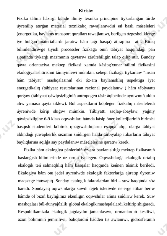 hám basqalar haqqında keńnen túsinik beriledi. ekalogiya hám onı jedel uyreniwde ekalogik faktorlarǵa ajıratıp úyreniw maqsetge muwapıq. sonday ekalogik faktorlardan biri – suw haqqında sóz baradı. sondayaq oqıwshılarǵa suwdi tejeb isletiwde nelerge itibar beriw hámde ol biziń baylıǵımız ekenligin oqıwshılar ańına sińdiriw kerek. suw mashqalası búl-dunyajúzlik global ekalogik mashqalalardı keltirip shıǵaradı. respublikamizda ekalogik jaǵdaydıń jamanlasıwı, ormanlardıń kesiliwi, azon bóliminiń jemiriliwi, balıqlardıń hádden tıs awlanıwı, gidrosferanıń pataslanıwı, ishimlik suwı jetispewshiligi qurǵaqshılıq kóplegen adamlardıń ólim jaǵdayına alıp keliwine sebepshi bolmaqda. xxi ásir aqırlarına kelip ósimlik hám haywanlardıń joq bolıw qáwpi bar ekenligi. klimit ózgeriwi. temperatura c ǵa kóterildi. bugingi kúnde planetamızda ekalogik mashqalalar artip barmaqda. sebebi planetamızda aymaq turǵınları sanı 7 mlrd dan artıp ketti. sol sebeplida aytip ótsek boladı oqıw sistemasında fizika sabaqlarında oqıwshılarda ekalogik pikirlewdi rawajlandırıw hámde atrap ortalıqdıń pataslanıwın aldın alıwǵa jóneltirilgen. fizika pánin oqıtıwda oqıwshılarǵa beriletuǵın tabiyat komponentleri hám olardıń túrleri aytip ótiledi. tabiiy resurslar hám olardıń túrleri: …