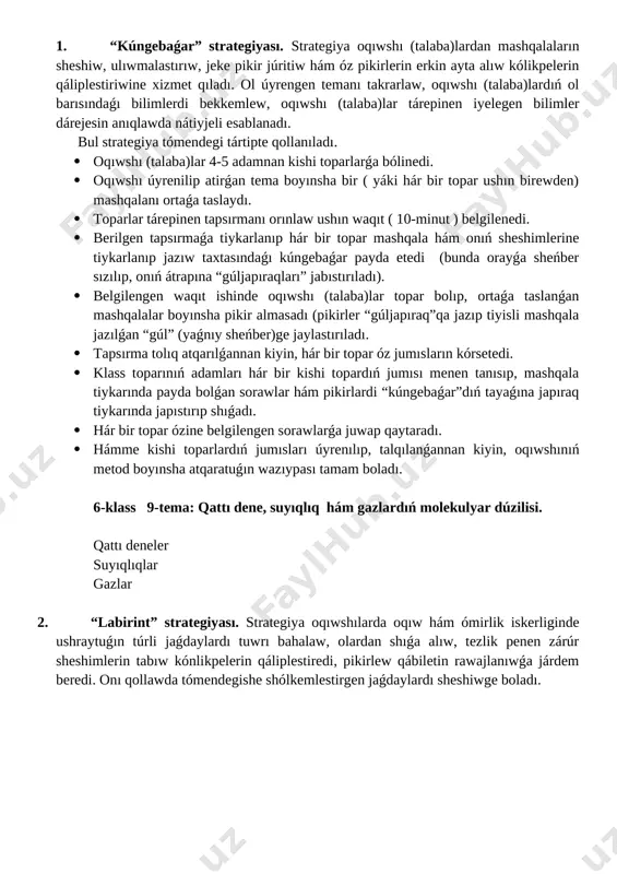 · hámme kishi toparlardıń jumısları úyrenılıp, talqılanǵannan kiyin, oqıwshınıń metod boyınsha atqaratuǵın wazıypası tamam boladı. 6-klass 9-tema: qattı dene, suyıqlıq hám gazlardıń molekulyar dúzilisi. qattı deneler suyıqlıqlar gazlar 2. “labirint” strategiyası. strategiya oqıwshılarda oqıw hám ómirlik iskerliginde ushraytuǵın túrli jaǵdaylardı tuwrı bahalaw, olardan shıǵa alıw, tezlik penen zárúr sheshimlerin tabıw kónlikpelerin qáliplestiredi, pikirlew qábiletin rawajlanıwǵa járdem beredi. onı qollawda tómendegishe shólkemlestirgen jaǵdaylardı sheshiwge boladı. shınıģıwda strategiyası qollaw tόmendegi tártipte ámelge asırıladı: · oqıwshı (talaba)lar stullardan orın alıp, óz ómirinde júz bergen qızıq waqıyalardı, turmıslıq waziypalar, hádiyseler tuwralı óz ara sáwbetlesiw. · oqtıwshı sáwbet waqtında gúzetip barıp, málim halattı tańlap aladı hám oqıwshı (talaba)lardı sol halattan shıǵıwdı sapalı joldı tabıwǵa iytermiliydi. · oqıwshı (talaba)lar óz qálewleri boyınsha úsh (tórt, bes, altı h.t.b) adamnan ibarat kishi toparlardı payda etiw. · tapsırmalardı orınlaw ushın waqıt kólemı (10-15 minut) belgilenedi. · hár bir kishi topar gezek penen mashqalalı halatlardı sheshiwge tiyisli qaraslardı awız eki …