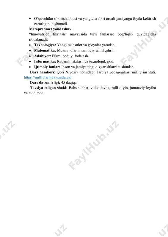 jihatdan: • o‘quvchilar o‘z tashabbusi va yangicha fikri orqali jamiyatga foyda keltirish zarurligini tushunadi. metapredmet yondashuv: “innovatsion fikrlash” mavzusida turli fanlararo bog‘liqlik quyidagicha ifodalanadi: • texnologiya: yangi mahsulot va g‘oyalar yaratish. • matematika: muammolarni mantiqiy tahlil qilish. • adabiyot: fikrni badiiy ifodalash. • informatika: raqamli fikrlash va texnologik ijod. • ijtimoiy fanlar: inson va jamiyatdagi o‘zgarishlarni tushunish. dars hamkori: qori niyoziy nomidagi tarbiya pedagogikasi milliy instituti. https://milliytarbiya.uzedu.uz/ dars davomiyligi: 45 daqiqa. tavsiya etilgan shakl: bahs-suhbat, video lavha, rolli o‘yin, jamoaviy loyiha va taqdimot. https://milliytarbiya.uzedu.uz/ i. kirish. motivatsion qism (10 daqiqa) o‘qituvchi bolalarga ikkita buyumni ko‘rsatadi. masalan, eski tugmali telefon va yangi zamonaviy smartfon (sinf doskasi va noutbuk, “kundalik.com” va oddiy qog‘oz kundalik va hk juftliklardan foydalanish mumkin). o‘qituvchi: aziz o‘quvchilar, agar sizga tanlash imkoni berilsa, qaysi birini ishlatgan bo‘lar edingiz? o‘quvchilar javob beradi. o‘qituvchi: xo‘sh, nega aynan shuni tanladingiz? tanlovingiz qaysi jihati bilan yaxshiroq tuyuladi? o‘quvchilar fikr bildiradi: qulay, zamonaviy, …