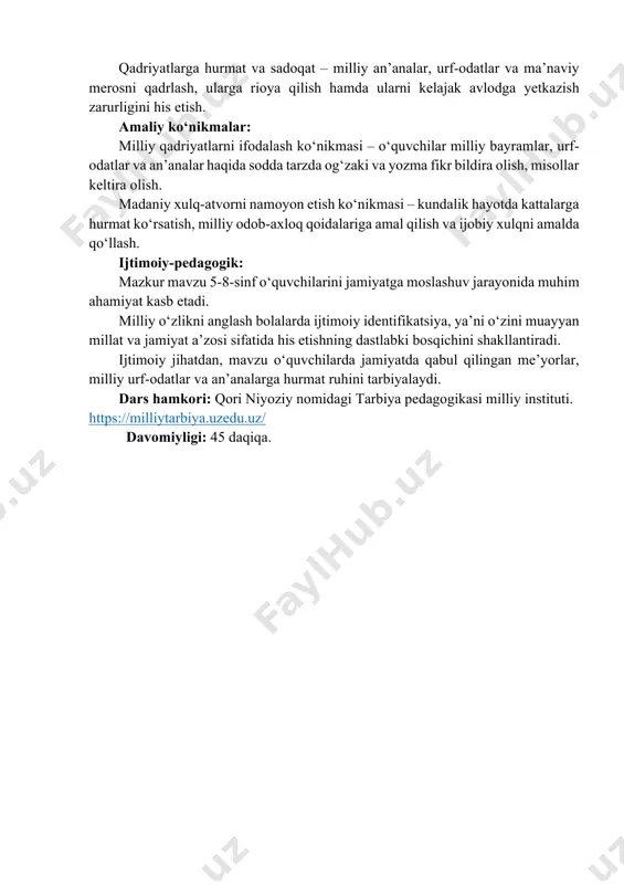 rda o‘z yurtiga mehr, sadoqat va uni qadrlash tuyg‘ularini shakllantirish. vatanini sevish orqali milliy o‘zligini chuqurroq anglash. milliy g‘urur va iftixor – o‘z xalqining tarixi, urf-odatlari va yutuqlari bilan faxrlanish, ularga hurmat bilan qarash va ularni asrab-avaylashga intilish. qadriyatlarga hurmat va sadoqat – milliy an’analar, urf-odatlar va ma’naviy merosni qadrlash, ularga rioya qilish hamda ularni kelajak avlodga yetkazish zarurligini his etish. amaliy ko‘nikmalar: milliy qadriyatlarni ifodalash ko‘nikmasi – o‘quvchilar milliy bayramlar, urf- odatlar va an’analar haqida sodda tarzda og‘zaki va yozma fikr bildira olish, misollar keltira olish. madaniy xulq-atvorni namoyon etish ko‘nikmasi – kundalik hayotda kattalarga hurmat ko‘rsatish, milliy odob-axloq qoidalariga amal qilish va ijobiy xulqni amalda qo‘llash. ijtimoiy-pedagogik: mazkur mavzu 5-8-sinf o‘quvchilarini jamiyatga moslashuv jarayonida muhim ahamiyat kasb etadi. milliy o‘zlikni anglash bolalarda ijtimoiy identifikatsiya, ya’ni o‘zini muayyan millat va jamiyat a’zosi sifatida his etishning dastlabki bosqichini shakllantiradi. ijtimoiy jihatdan, mavzu o‘quvchilarda jamiyatda qabul qilingan me’yorlar, milliy urf-odatlar va …