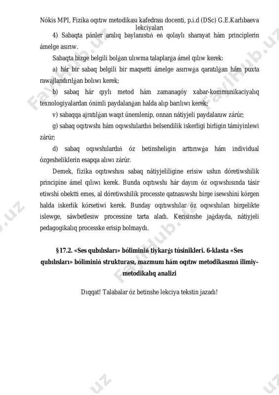ǵa qaratılǵan hám puxta rawajlandırılǵan bolıwı kerek; b) sabaq hár qıylı metod hám zamanagóy xabar-kommunikaciyalıq texnologiyalardan ónimli paydalanǵan halda alıp barılıwı kerek; v) sabaqqa ajratılǵan waqıt únemlenip, onnan nátiyjeli paydalanıw zárúr; g) sabaq oqıtıwshı hám oqıwshılardıń belsendilik iskerligi birligin támiyinlewi zárúr; d) sabaq oqıwshılardıń óz betinsheligin arttırıwǵa hám individual ózgesheliklerin esapqa alıwı zárúr. demek, fizika oqıtıwshısı sabaq nátiyjeliligine erisiw ushın dóretiwshilik principine ámel qılıwı kerek. bunda oqıtıwshı hár dayım óz oqıwshısında tásir etiwshi obektti emes, al dóretiwshilik processte qatnasıwshı birge isewshini kórgen halda iskerlik kórsetiwi kerek. bunday oqıtıwshılar óz oqıwshıları birgelikte islewge, sáwbetlesiw processine tarta aladı. kerisinshe jaǵdayda, nátiyjeli pedagogikalıq processke erisip bolmaydı. §17.2. «ses qubılısları» bóliminiń tiykar ǵı túsinikleri. 6-klasta «ses qubılısları» bóliminiń strukturası, mazmunı hám oqıtıw metodikasınıń ilimiy- metodikalıq analizi dıqqat! talabalar óz betinshe lekciya tekstin jazadı!