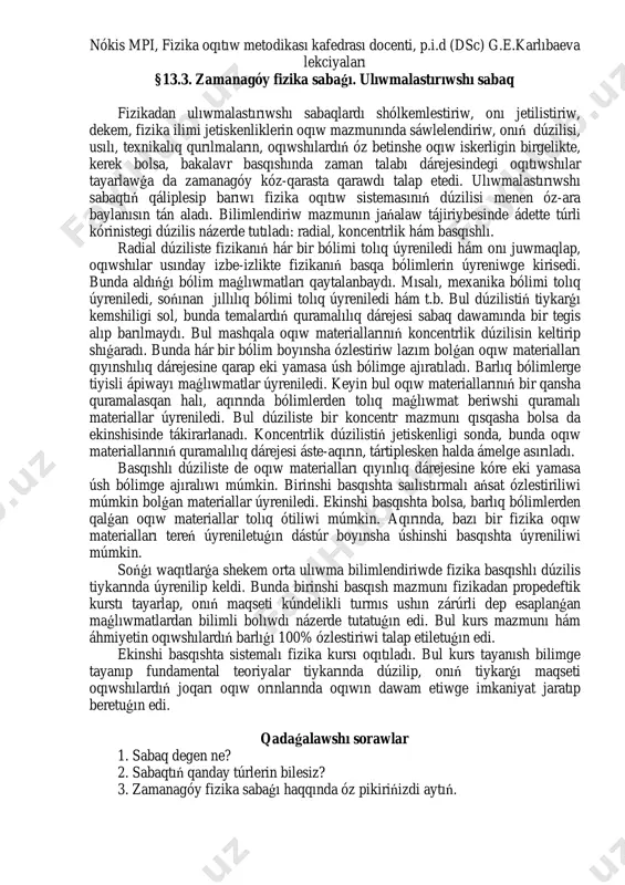 stirilgen mekteplerdiń tiykarǵı wazıypası sıpatında tómendegiler belgilendi: - oqıwshılardıń mámleketlik bilimlendiriw standartları talaplarınan kelip shıǵıp, tereń oqıw tayarlıǵın támiyinlew; - oqıwshılardıń dóretiwshilik qábiletlerin kórsete alıwı hám belsendiliginiń kúsheyiwi; - hár bir oqıwshınıń individual qásiyetlerin esapqa alǵan halda, óz betinshe izertlew iskerligi kónlikpelerin qáliplestiriw hám rawajlandırıw. bul wazıypalar ziyrek oqıwshılarǵa óz qábiletlerin, pánge qızıǵıwshılıǵın tolıq kórsetiw, olardıń talantınıń artıwı ushın keń imkaniyatlar beredi. nókis mpi, fizika oqıtıw metodikası kafedrası docenti, p.i.d (dsc) g.e.karlıbaeva lekciyaları §13.3. zamanagóy fizika sabaǵı. ulıwmalastırıwshı sabaq fizikadan ulıwmalastırıwshı sabaqlardı shólkemlestiriw, onı jetilistiriw, dekem, fizika ilimi jetiskenliklerin oqıw mazmunında sáwlelendiriw, onıń dúzilisi, usılı, texnikalıq qurılmaların, oqıwshılardıń óz betinshe oqıw iskerligin birgelikte, kerek bolsa, bakalavr basqıshında zaman talabı dárejesindegi oqıtıwshılar tayarlawǵa da zamanagóy kóz-qarasta qarawdı talap etedi. ulıwmalastırıwshı sabaqtıń qáliplesip barıwı fizika oqıtıw sistemasınıń dúzilisi menen óz-ara baylanısın tán aladı. bilimlendiriw mazmunın jańalaw tájiriybesinde ádette túrli kórinistegi dúzilis názerde tutıladı: radial, koncentrlik hám basqıshlı. radial dúziliste fizikanıń hár bir …