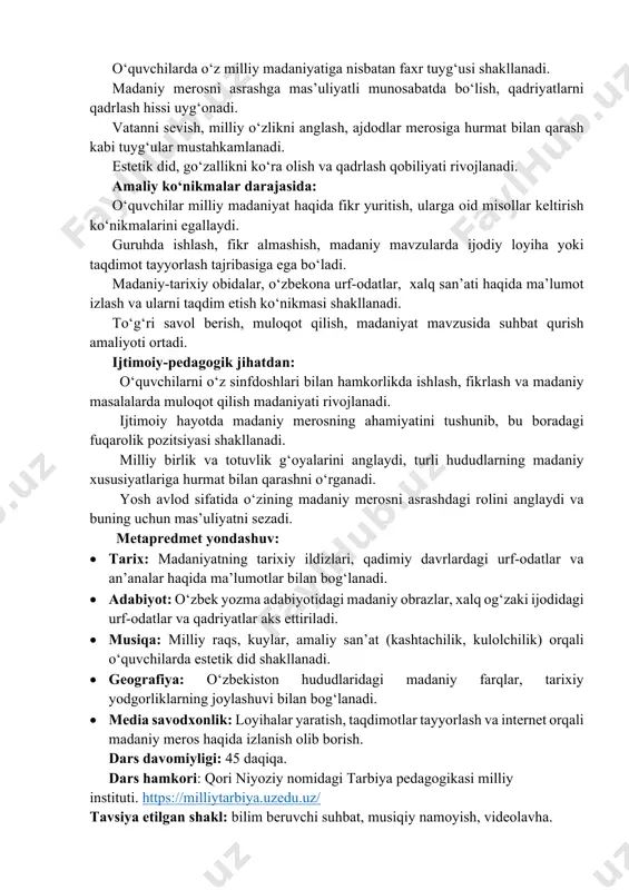 hatlarini tushunadi. madaniy qadriyatlarning saqlanishi va targ‘ib etilishi zarurligini asoslab bera oladi. hissiy va qadriy yondashuvda: o‘quvchilarda o‘z milliy madaniyatiga nisbatan faxr tuyg‘usi shakllanadi. madaniy merosni asrashga mas’uliyatli munosabatda bo‘lish, qadriyatlarni qadrlash hissi uyg‘onadi. vatanni sevish, milliy o‘zlikni anglash, ajdodlar merosiga hurmat bilan qarash kabi tuyg‘ular mustahkamlanadi. estetik did, go‘zallikni ko‘ra olish va qadrlash qobiliyati rivojlanadi. amaliy ko‘nikmalar darajasida: o‘quvchilar milliy madaniyat haqida fikr yuritish, ularga oid misollar keltirish ko‘nikmalarini egallaydi. guruhda ishlash, fikr almashish, madaniy mavzularda ijodiy loyiha yoki taqdimot tayyorlash tajribasiga ega bo‘ladi. madaniy-tarixiy obidalar, o‘zbekona urf-odatlar, xalq san’ati haqida ma’lumot izlash va ularni taqdim etish ko‘nikmasi shakllanadi. to‘g‘ri savol berish, muloqot qilish, madaniyat mavzusida suhbat qurish amaliyoti ortadi. ijtimoiy-pedagogik jihatdan: o‘quvchilarni o‘z sinfdoshlari bilan hamkorlikda ishlash, fikrlash va madaniy masalalarda muloqot qilish madaniyati rivojlanadi. ijtimoiy hayotda madaniy merosning ahamiyatini tushunib, bu boradagi fuqarolik pozitsiyasi shakllanadi. milliy birlik va totuvlik g‘oyalarini anglaydi, turli hududlarning madaniy xususiyatlariga hurmat bilan …