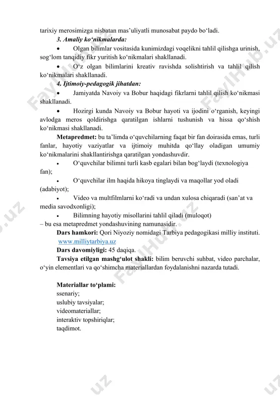 nosabat paydo bo‘ladi. 3. amaliy ko‘nikmalarda: • olgan bilimlar vositasida kunimizdagi voqelikni tahlil qilishga urinish, sog‘lom tanqidiy fikr yuritish ko‘nikmalari shakllanadi. • o‘z olgan bilimlarini kreativ ravishda solishtirish va tahlil qilish ko‘nikmalari shakllanadi. 4. ijtimoiy-pedagogik jihatdan: • jamiyatda navoiy va bobur haqidagi fikrlarni tahlil qilish koʻnikmasi shakllanadi. • hozirgi kunda navoiy va bobur hayoti va ijodini o‘rganish, keyingi avlodga meros qoldirishga qaratilgan ishlarni tushunish va hissa qo‘shish ko‘nikmasi shakllanadi. metapredmet: bu taʼlimda o‘quvchilarning faqat bir fan doirasida emas, turli fanlar, hayotiy vaziyatlar va ijtimoiy muhitda qo‘llay oladigan umumiy ko‘nikmalarini shakllantirishga qaratilgan yondashuvdir. • o‘quvchilar bilimni turli kasb egalari bilan bog‘laydi (texnologiya fan); • o‘quvchilar ilm haqida hikoya tinglaydi va maqollar yod oladi (adabiyot); • video va multfilmlarni ko‘radi va undan xulosa chiqaradi (san’at va media savodxonligi); • bilimning hayotiy misollarini tahlil qiladi (muloqot) – bu esa metapredmet yondashuvining namunasidir. dars hamkori: qori niyoziy nomidagi tarbiya pedagogikasi milliy instituti. www.milliytarbiya.uz dars …