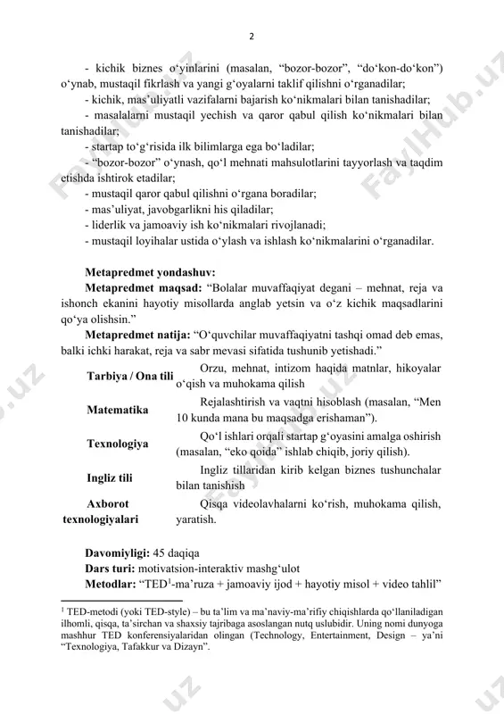 anishadilar; - startap to‘g‘risida ilk bilimlarga ega bo‘ladilar; - “bozor-bozor” o‘ynash, qo‘l mehnati mahsulotlarini tayyorlash va taqdim etishda ishtirok etadilar; - mustaqil qaror qabul qilishni o‘rgana boradilar; - mas’uliyat, javobgarlikni his qiladilar; - liderlik va jamoaviy ish ko‘nikmalari rivojlanadi; - mustaqil loyihalar ustida o‘ylash va ishlash ko‘nikmalarini o‘rganadilar. metapredmet yondashuv: metapredmet maqsad: “bolalar muvaffaqiyat degani – mehnat, reja va ishonch ekanini hayotiy misollarda anglab yetsin va o‘z kichik maqsadlarini qo‘ya olishsin.” metapredmet natija: “o‘quvchilar muvaffaqiyatni tashqi omad deb emas, balki ichki harakat, reja va sabr mevasi sifatida tushunib yetishadi.” tarbiya / ona tili orzu, mehnat, intizom haqida matnlar, hikoyalar o‘qish va muhokama qilish matematika rejalashtirish va vaqtni hisoblash (masalan, “men 10 kunda mana bu maqsadga erishaman”). texnologiya qo‘l ishlari orqali startap g‘oyasini amalga oshirish (masalan, “eko qoida” ishlab chiqib, joriy qilish). ingliz tili ingliz tillaridan kirib kelgan biznes tushunchalar bilan tanishish axborot texnologiyalari qisqa videolavhalarni ko‘rish, muhokama qilish, yaratish. davomiyligi: …
