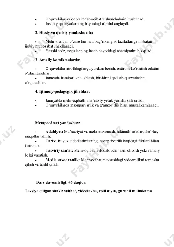 ustahkamlanadi. metapredmet yondashuv: • adabiyot: ma’naviyat va mehr mavzusida hikmatli so‘zlar, she’rlar, maqollar tahlili. • tarix: buyuk ajdodlarimizning insonparvarlik haqidagi fikrlari bilan tanishish. • tasviriy san’at: mehr-oqibatni ifodalovchi rasm chizish yoki ramziy belgi yaratish. • media savodxonlik: mehr-oqibat mavzusidagi videorolikni tomosha qilish va tahlil qilish. dars davomiyligi: 45 daqiqa tavsiya etilgan shakl: suhbat, videolavha, rolli o‘yin, guruhli muhokama 1. kirish. motivatsion qism (10 daqiqa) o‘qituvchi: assalomu alaykum, aziz o‘quvchilar! bugun sizlar bilan yurakdan chiqadigan, hayotimizni bezaydigan, insonni inson qiladigan bir mavzu — “mehr- oqibat” va “axloq” haqida suhbatlashamiz. qani aziz o‘quvchilar ayting-chi, siz axloq, mehr-oqibat, mehribonlik, hurmat kabi so‘zlarni eshitganmisiz? o‘quvchilar: ha-a-a-a. o‘qituvchi: juda yaxshi! demak, siz bu so‘zlarni eshitgansiz va hatto ularning ma’nosini ham his qilgansiz. endi kelinglar, shu so‘zlarning har biriga biroz chuqurroq nazar solaylik. “axloq” – bu insonning ichki olami, qalb boyligi, ezgulik sari intilishidir. axloqli inson har doim odobli, halol, mehribon va vatanparvar bo‘ladi. “mehr-oqibat” esa …