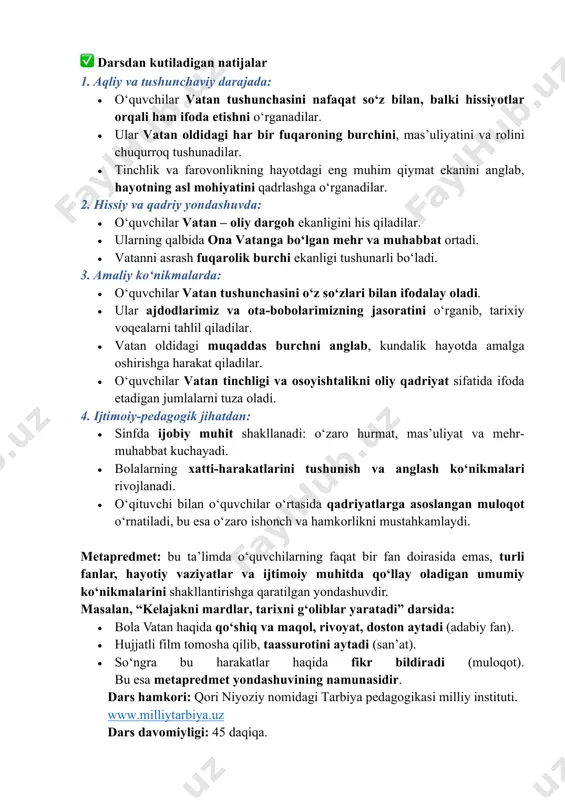 arga nisbatan minnatdorlik hissini his qilishni o‘rganadilar. shu orqali ular vatan oldidagi mas’uliyatni nafaqat vazifa, balki faxr va mehr bilan bajarishni anglaydilar. bu dars ularni vatanni asrash va sevishga doimiy tayyor bo‘lish ruhida tarbiyalaydi. ✅ darsdan kutiladigan natijalar 1. aqliy va tushunchaviy darajada: • o‘quvchilar vatan tushunchasini nafaqat so‘z bilan, balki hissiyotlar orqali ham ifoda etishni o‘rganadilar. • ular vatan oldidagi har bir fuqaroning burchini, mas’uliyatini va rolini chuqurroq tushunadilar. • tinchlik va farovonlikning hayotdagi eng muhim qiymat ekanini anglab, hayotning asl mohiyatini qadrlashga o‘rganadilar. 2. hissiy va qadriy yondashuvda: • o‘quvchilar vatan – oliy dargoh ekanligini his qiladilar. • ularning qalbida ona vatanga bo‘lgan mehr va muhabbat ortadi. • vatanni asrash fuqarolik burchi ekanligi tushunarli bo‘ladi. 3. amaliy ko‘nikmalarda: • o‘quvchilar vatan tushunchasini o‘z so‘zlari bilan ifodalay oladi. • ular ajdodlarimiz va ota-bobolarimizning jasoratini o‘rganib, tarixiy voqealarni tahlil qiladilar. • vatan oldidagi muqaddas burchni anglab, kundalik hayotda amalga oshirishga …