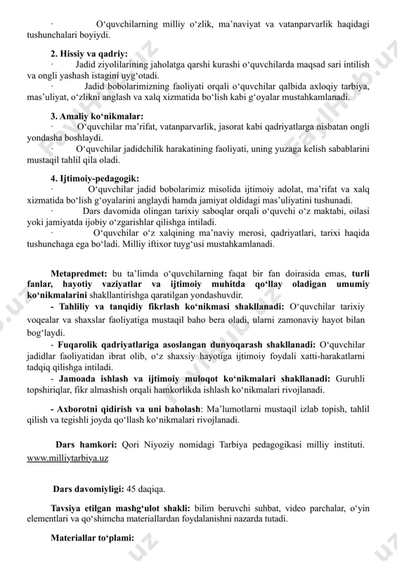 v darsdan keyin kutiladigan natijalar: 1. aqliy va tushunchaviy: · o‘quvchilar jadidchilik harakatining mohiyatini anglaydi, uning tarixiy va ma’naviy ahamiyatini tushunadi. · jadid bobolarimizning ma’rifiy faoliyati va insonparvarlik g‘oyalarini fikran tahlil qilgan holda, bu merosdan ibrat olish zarurligini chuqur idrok etadilar. · o‘quvchilarning milliy o‘zlik, ma’naviyat va vatanparvarlik haqidagi tushunchalari boyiydi. 2. hissiy va qadriy: · jadid ziyolilarining jaholatga qarshi kurashi o‘quvchilarda maqsad sari intilish va ongli yashash istagini uyg‘otadi. · jadid bobolarimizning faoliyati orqali o‘quvchilar qalbida axloqiy tarbiya, mas’uliyat, o‘zlikni anglash va xalq xizmatida bo‘lish kabi g‘oyalar mustahkamlanadi. 3. amaliy ko‘nikmalar: · o‘quvchilar ma’rifat, vatanparvarlik, jasorat kabi qadriyatlarga nisbatan ongli yondasha boshlaydi. · o‘quvchilar jadidchilik harakatining faoliyati, uning yuzaga kelish sabablarini mustaqil tahlil qila oladi. 4. ijtimoiy-pedagogik: · o‘quvchilar jadid bobolarimiz misolida ijtimoiy adolat, ma’rifat va xalq xizmatida bo‘lish g‘oyalarini anglaydi hamda jamiyat oldidagi mas’uliyatini tushunadi. · dars davomida olingan tarixiy saboqlar orqali o‘quvchi o‘z maktabi, oilasi yoki jamiyatda …