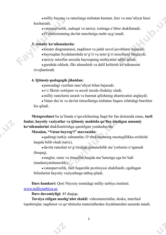 hda ishlash, fikr almashish va dalil keltirish ko‘nikmasini rivojlantiradi. 4. ijtimoiy-pedagogik jihatdan: ●​jamoadagi vazifani mas’uliyat bilan bajaradi; ●​o‘z fikrini xotirjam va asosli tarzda ifodalay oladi; ●​milliy ramzlarni asrash va hurmat qilishning ahamiyatini anglaydi; ●​vatan sha’ni va davlat timsollariga nisbatan fuqaro sifatidagi burchini his qiladi. metapredmet bu taʼlimda o‘quvchilarning faqat bir fan doirasida emas, turli fanlar, hayotiy vaziyatlar va ijtimoiy muhitda qo‘llay oladigan umumiy ko‘nikmalarini shakllantirishga qaratilgan yondashuvdir. masalan, “vatan bayrog‘i” mavzusida: ●​qadimgi turkiy saltanatlar, o‘zbekistonning mustaqillikka erishishi haqida bilib oladi (tarix), ●​davlat ramzlari to‘g‘risidagi qonunchilik me’yorlarini o‘rganadi (huquq), ●​ranglar, ramz va timsollar haqida ma’lumotga ega bo‘ladi (madaniyatshunoslik), ●​vatanparvarlik, faol fuqarolik pozitsiyasi shakllanib, egallagan bilimlarini hayotiy vaziyatlarga tatbiq qiladi. dars hamkori: qori niyoziy nomidagi milliy tarbiya instituti. www.milliytarbiya.uz dars davomiyligi: 45 daqiqa. tavsiya etilgan mashg‘ulot shakli: videomateriallar, doska, interfaol topshiriqlar, taqdimot va qo‘shimcha materiallardan foydalanishni nazarda tutadi. 2 http://www.milliytarbiya.uz asosiy dars mashgʻuloti kirish. motivatsion qism. (5 daqiqa) o‘qituvchi: assalomu alaykum, o‘quvchilar! …