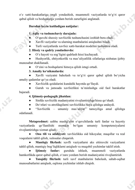 z xatti-harakatlariga ongli yondashish, muammoli vaziyatlarda toʻgʻri qaror qabul qilish va boshqalarga yordam berish zarurligini anglatadi. darsdan keyin kutiladigan natijalar: 1. aqliy va tushunchaviy darajada: ●​ oʻquvchi shaxsiy xavfsizlik tushunchasini izohlab bera oladi. ●​ xavfli vaziyatlar va ularning manbalarini aniqlashni biladi. ●​ turli vaziyatlarda xavfsiz xatti-harakat modelini tushuntira oladi. 2. hissiy va qadriy yondashuvda: ●​ oʻz hayoti va sogʻligini qadrlash hissi kuchayadi. ●​ hushyorlik, ehtiyotkorlik va masʼuliyatlilik sifatlariga nisbatan ijobiy munosabat shakllanadi. ●​ oʻzini va boshqalarni himoya qilish istagi ortadi. 3. amaliy koʻnikmalarda: ●​ xavfli vaziyatni baholash va toʻgʻri qaror qabul qilish boʻyicha amaliy qadamlar qoʻya oladi. ●​ xavfsizlik qoidalarini kundalik hayotda qoʻllaydi. ●​ guruh va jamoada xavfsizlikni taʼminlashga oid faol harakatlar bajaradi. 4. ijtimoiy-pedagogik jihatdan: ●​ sinfda xavfsizlik madaniyatini rivojlantirishga hissa qoʻshadi. ●​ doʻstlari va atrofdagilarni xavfsizlikka rioya qilishga undaydi. ●​ “xavfsizlik – umumiy masʼuliyat” tamoyiliga amal qilishga odatlanadi. metapredmet: ushbu mashgʻulot oʻquvchilarda turli fanlar va hayotiy vaziyatlarda qoʻllanilishi …