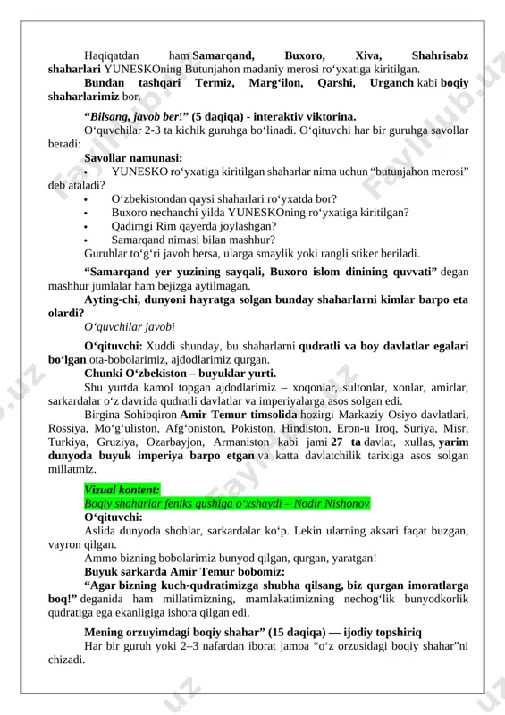 b, ular insoniyat sivilizatsiyasining bebaho boyligi hisoblanadi. yunesko 300 dan ortiq shunday shaharlarni ro‘yxatga olgan. ular orasida o‘zbekistonning bir emas, 4 ta shahri kirgan. - xo‘sh, qanday shaharlarimiz yunesko ro‘yxatiga kirgan deb o‘ylaysizlar? o‘quvchilar javobi. o‘qituvchi: juda to‘g‘ri. haqiqatdan ham samarqand, buxoro, xiva, shahrisabz shaharlari yuneskoning butunjahon madaniy merosi ro‘yxatiga kiritilgan. bundan tashqari termiz, marg‘ilon, qarshi, urganch kabi boqiy shaharlarimiz bor. “bilsang, javob ber!” (5 daqiqa) - interaktiv viktorina. o‘quvchilar 2-3 ta kichik guruhga bo‘linadi. o‘qituvchi har bir guruhga savollar beradi: savollar namunasi:  yunesko ro‘yxatiga kiritilgan shaharlar nima uchun “butunjahon merosi” deb ataladi?  o‘zbekistondan qaysi shaharlari ro‘yxatda bor?  buxoro nechanchi yilda yuneskoning ro‘yxatiga kiritilgan?  qadimgi rim qayerda joylashgan?  samarqand nimasi bilan mashhur? guruhlar to‘g‘ri javob bersa, ularga smaylik yoki rangli stiker beriladi. “samarqand yer yuzining sayqali, buxoro islom dinining quvvati” degan mashhur jumlalar ham bejizga aytilmagan. ayting-chi, dunyoni hayratga solgan bunday shaharlarni kimlar barpo eta …