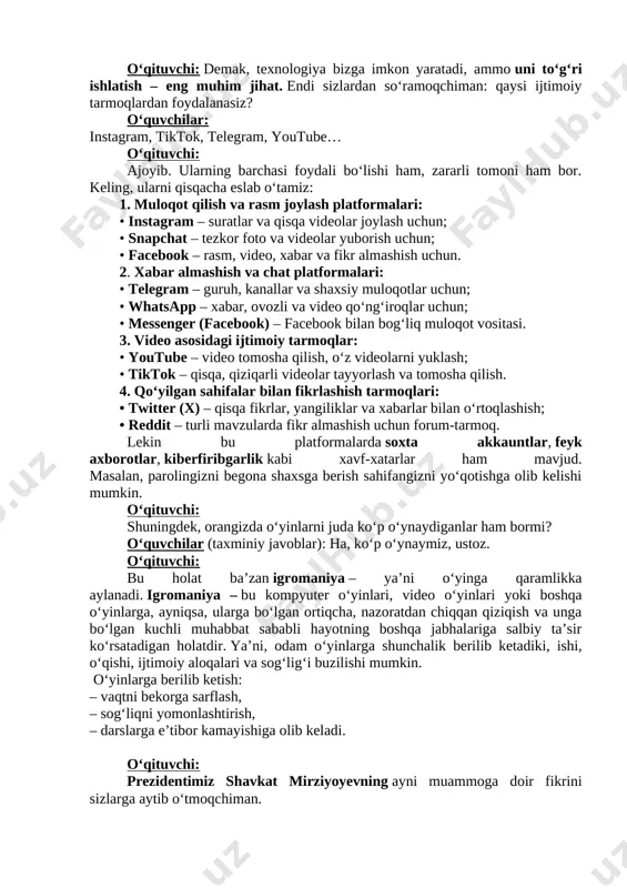 logiya bizga imkon yaratadi, ammo uni to‘g‘ri ishlatish – eng muhim jihat. endi sizlardan so‘ramoqchiman: qaysi ijtimoiy tarmoqlardan foydalanasiz? o‘quvchilar: instagram, tiktok, telegram, youtube… o‘qituvchi: ajoyib. ularning barchasi foydali bo‘lishi ham, zararli tomoni ham bor. keling, ularni qisqacha eslab o‘tamiz: 1. muloqot qilish va rasm joylash platformalari: • instagram – suratlar va qisqa videolar joylash uchun; • snapchat – tezkor foto va videolar yuborish uchun; • facebook – rasm, video, xabar va fikr almashish uchun. 2. xabar almashish va chat platformalari: • telegram – guruh, kanallar va shaxsiy muloqotlar uchun; • whatsapp – xabar, ovozli va video qoʻngʻiroqlar uchun; • messenger (facebook) – facebook bilan bogʻliq muloqot vositasi. 3. video asosidagi ijtimoiy tarmoqlar: • youtube – video tomosha qilish, oʻz videolarni yuklash; • tiktok – qisqa, qiziqarli videolar tayyorlash va tomosha qilish. 4. qoʻyilgan sahifalar bilan fikrlashish tarmoqlari: • twitter (x) – qisqa fikrlar, yangiliklar va xabarlar bilan oʻrtoqlashish; • …