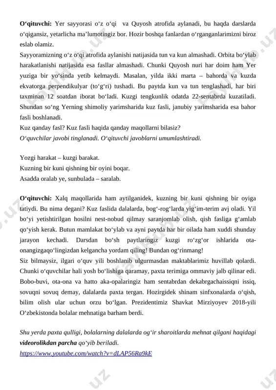 aviy jalb qilinar edi. bobo-buvi, ota-ona va hatto aka-opalaringiz ham sentabrdan dekabrgachaissiqni issiq, sovuqni sovuq demay, dalalarda paxta tergan. hozirgidek shinam sinfxonalarda o‘qish, bilim olish ular uchun orzu bo‘lgan. prezidentimiz shavkat mirziyoyev 2018-yili o‘zbekistonda bolalar mehnatiga barham berdi. shu yerda paxta qulligi, bolalarning dalalarda og‘ir sharoitlarda mehnat qilgani haqidagi videorolikdan parcha qo‘yib beriladi. https://www.youtube.com/watch?v=dlap56ra9ke o‘qituvchi: mana, ko‘rdingizmi, yaqin o‘tmishimizda ham hatto siz tengi bolalar qanday qiyin ishlarni bajargan. issiq kunlarda chang-to‘zon ichida, toza ichimlik suvi yo‘q, antisanitariya sharoitida, sovuq kunlari esa oyog‘idan zax o‘tib, izg‘irinda qo‘llari muzlab paxta tergan. hatto odamlarning ustidan samolyotlar zaharli dorilarni sepib o‘tgan. bu haqda avval eshitganmisiz? o‘quvchilarning javobi tinglanadi. o‘qituvchi: bugun mana shunday shinam, zamonaviy jihozlangan sinfxonalarda o‘qishning qadriga yetishingiz kerak. erinchoqlik qilmasdan, har bir darsda nimadir yangi bilim olishga intiling. endi yana asosiy mavzumizga qaytsak. kuzgi tengkunlik qadimiy madaniyatlarda muhim sana hisoblangan. bu kunda maxsus marosimlar tashkil etilgan. xalqimiz tarixida ham alohida ahamiyatga ega. …
