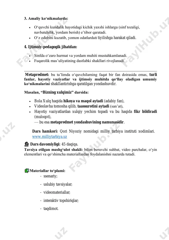 berish) e’tibor qaratadi. • o‘z odobini kuzatib, yomon odatlardan tiyilishga harakat qiladi. 4. ijtimoiy-pedagogik jihatdan: • sinfda o‘zaro hurmat va yordam muhiti mustahkamlanadi. • fuqarolik mas’uliyatining dastlabki shakllari rivojlanadi. metapredmet: bu taʼlimda o‘quvchilarning faqat bir fan doirasida emas, turli fanlar, hayotiy vaziyatlar va ijtimoiy muhitda qo‘llay oladigan umumiy ko‘nikmalarini shakllantirishga qaratilgan yondashuvdir. masalan, “bizning xulqimiz” darsida: • bola xulq haqida hikoya va maqol aytadi (adabiy fan), • videolavha tomosha qilib, taassurotini aytadi (san’at), • hayotiy vaziyatlardan xulqiy yechim topadi va bu haqida fikr bildiradi (muloqot), — bu esa metapredmet yondashuvining namunasidir. dars hamkori: qori niyoziy nomidagi milliy tarbiya instituti xodimlari. www.milliytarbiya.uz dars davomiyligi: 45 daqiqa. tavsiya etilgan mashg‘ulot shakli: bilim beruvchi suhbat, video parchalar, o‘yin elementlari va qo‘shimcha materiallardan foydalanishni nazarda tutadi. materiallar to‘plami: - ssenariy; - uslubiy tavsiyalar; - videomateriallar; - interaktiv topshiriqlar; - taqdimot. http://www.milliytarbiya.uz/ 🧩 dars tuzilishi 1 qism. motivatsion darsning birinchi qismining maqsadi - o‘quvchilarning mavzu …