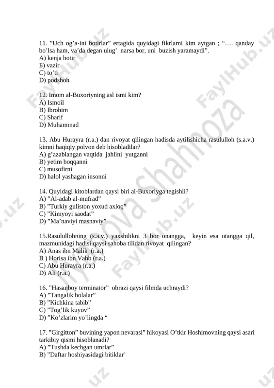 onni 14. quyidagi kitoblardan qaysi biri al-buxoriyga tegishli? a) ”al-adab al-mufrad” b) ”turkiy guliston yoxud axloq” c) ”kimyoyi saodat” d) ”ma’naviyi masnaviy” 15.rasulullohning (s.a.v.) yaxshilikni 3 bor onangga, keyin esa otangga qil, mazmunidagi hadisi qaysi sahoba tilidan rivoyat qilingan? a) anas ibn malik (r.a.) b ) horisa ibn vahb (r.a.) c) abu hurayra (r.a.) d) ali (r.a.) 16. ”hasanboy terminator” obrazi qaysi filmda uchraydi? a) ”tangalik bolalar” b) ”kichkina tabib” c) ”tog’lik kuyov” d) ”ko’zlarim yo’lingda “ 17. ”girgitton” buvining yapon nevarasi” hikoyasi o’tkir hoshimovning qaysi asari tarkibiy qismi hisoblanadi? a) ”tushda kechgan umrlar” b) ”daftar hoshiyasidagi bitiklar’ c) ”dunyoning ishlari” d) ”bahor qaytmaydi” 18. o’tkir hoshimovning “girgitton” buvining yapon nevarasi” hikoyasida aytilishicha, yaponiya, koreya, xitoy singari mamlakatlarda qaysi mevaga ayricha ixlos qo’yishadi? a) shaftoli b) qulupnay c) olma d) gilos 19. abu dardo (r.a.) rivoyat qilishicha rasululloh (s.a.v.) nimadan ko’ra tarozida og’ir keladigan hech narsa yo’qdir deb marhamat qilganlar”? …