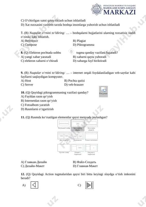 kabi fayllarni saqlaydigan kompyuter. a) host b) pochta qutisi [image: ]c) server d) veb-brauzer 10. (q) quyidagi piktogrammaning vazifasi qanday? a) fayldan rasm qo‘yish b) internetdan rasm qo‘yish c) fotoalbom yaratish d) rasmlarni o‘zgartirish 11. (q) rasmda ko‘rsatilgan elementlar qaysi menyuda joylashgan? [image: ] a) glavkaya-dizayn b) fayl-sozdat c) dizayn-maket d) glavnaya-maket 12. (q) quyidagi action tugmalaridan qaysi biri bitta keyingi slaydga o‘tish imkonini beradi? a) [image: ] c) [image: ] b) [image: ] d) [image: ] 13. (q) power point dasturida slaydlarga ovozli axborotni joylashtirish qaysi menyu orqali amalga oshiriladi? a) vstavka b) animatsiya c) dizayn d) glavnaya 14. (q) perexodi menyusidagi ushbu sozlama uchun mos javobni toping? [image: ] a) sichqoncha bosilsa ham keyingi slaydga o‘tadi bosilmasa 6 soniyadan keyin ham o‘tadi b) sichqoncha bosilsagandan 6 soniya o‘tib keyingi slaydga o‘tadi c) faqat sichqoncha bosilsagina keyingi slaydga o‘tadi d) 6 soniya ichida sichqoncha bosilsa keyingi slaydga o‘tadi, aks …