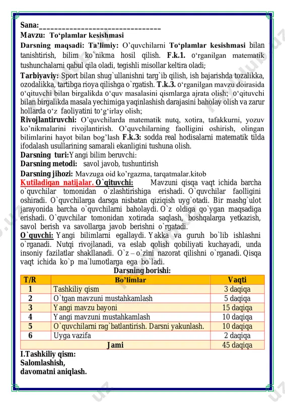 g borishi: t/r bo’limlar vaqti 1 tashkiliy qism 3 daqiqa 2 o`tgan mavzuni mustahkamlash 5 daqiqa 3 yangi mavzu bayoni 15 daqiqa 4 yangi mavzuni mustahkamlash 10 daqiqa 5 o`quvchilarni rag`batlantirish. darsni yakunlash. 10 daqiqa 6 uyga vazifa 2 daqiqa jami 45 daqiqa i.tashkiliy qism: salomlashish, davomatni aniqlash. matematika faniga xissa qo’shgan olimlar ii. o`tgan mavzuni mustahkamlash.o’quvchilarni bilim va ko’nikmalari tekshiriladi savollar orqali uyga berilgan vazifa so’ralib o’quvchilar baholanadi. guruhlar bilan ishlash iii.yangi mavzu bayoni: 1. aziza qizil, madina esa sariq rangli bo'rda yerga rasm chizdi. aziza chizgan rasmning bir qismi madina chizgan rasmning bir qismi bilan ustma-ust tushdi. rasmlarning umumiy sohasida qanday rang hosil bo'ladi? toʻplamlarning umumiy qismi toʻplamlar kesishmasi deb ataladi. kesishma n belgisi bilan belgilanadi. yozilishi: a n b. oʻqilishi: a va b toʻplamlar kesishmasi. 4. a va b to'plamlarning diagrammalarini daftaringizga qayta chizing ularning kesishish sohasini bo'yang agar ikkita to“plam kesishmasa va umumiy elementlarga ega boʻlmasa, …
