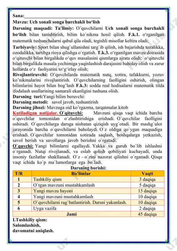 larga ega bo`ladi. darsning borishi: t/r bo’limlar vaqti 1 tashkiliy qism 3 daqiqa 2 o`tgan mavzuni mustahkamlash 5 daqiqa 3 yangi mavzu bayoni 15 daqiqa 4 yangi mavzuni mustahkamlash 10 daqiqa 5 o`quvchilarni rag`batlantirish. darsni yakunlash. 10 daqiqa 6 uyga vazifa 2 daqiqa jami 45 daqiqa i.tashkiliy qism: salomlashish, davomatni aniqlash. 12•11=132 volfram 15•18=270 asbest 60•42=2520 nikel 17•24=408 grafit 2. sonlarni xonali qo'shiluvchilari yig'indisi ko'rinishida yozing. 124 909 100 340 230 170 034 200 000 001 124 909=100 000 + 20 000 + 4 000 + 900 + 9 100 340 = 100 000 + 300 + 40 230 170 034 = 200 000 000 + 30 000 000 + 100 000 + 70 000 + 30 + 4 2 000 001 = 2 000 000 + 1 3. hisoblashlarni daftaringizda bajaring. nimani sezdingiz? 1792 : 7 = 256 7936 : 31 = 256 31744 : 124 = 256 uch …