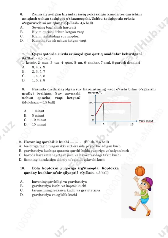 un ketgan vaqt 7. qaysi qatorda suvda erimaydigan qattiq moddalar keltirilgan? (qo‘llash- 4,5 ball) 1- ko‘mir, 2- muz, 3- tuz, 4- qum, 5- un, 6- shakar, 7-asal, 8-guruch donalari a. 3, 4, 7, 9 b. 2, 3, 5, 7 c. 1, 4, 5, 8 d. 1, 5, 7, 8 8. rasmda qizdirilayotgan suv haroratining vaqt o‘tishi bilan o‘zgarishi grafigi berilgan. suv qaynashi uchun qancha vaqt ketgan? (mulohaza – 5,5 ball) a. 1 minut b. 5 minut c. 10 minut d. 15 minut 9. havoning qarshilik kuchi –– … . (bilish- 2,5 ball) a. bir-biriga tegib turgan ikki sirt orasida paydo bo‘ladigan kuch b. gravitatsiya kuchiga qarama-qarshi holda yuqoriga yo‘nalgan kuch c. havoda harakatlanayotgan jism va havo orasidagi ta’sir kuchi d. jismning harakatiga doimiy to‘sqinlik qiluvchi kuch 10. bola koptokni yuqoriga irg‘itmoqda. koptokka qanday kuchlar ta’sir qilyapti? (qo‘llash- 4,5 ball) a. havoning qarshiligi va gravitatsiya b. gravitatsiya kuchi va koptok kuchi …
