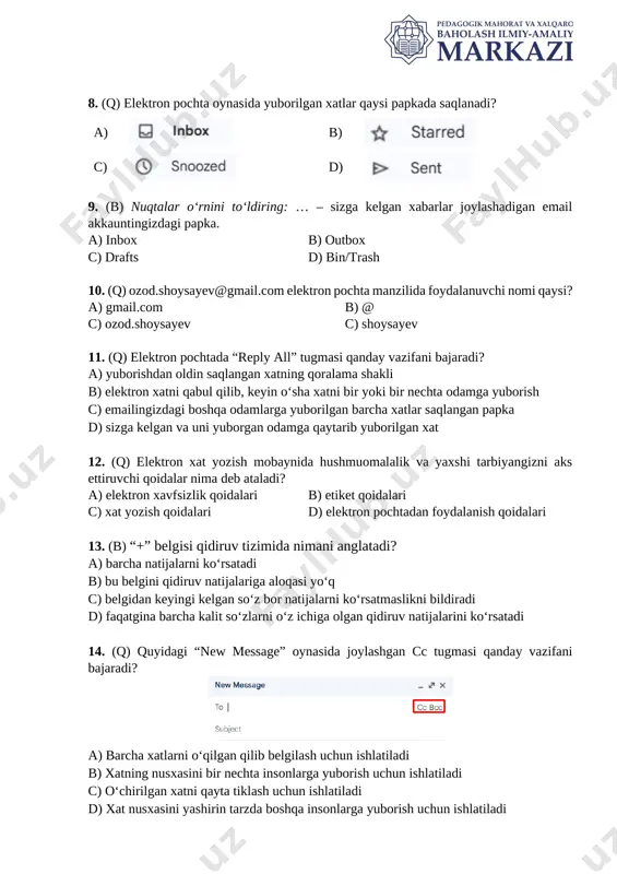 ysayev 11. (q) elektron pochtada “reply all” tugmasi qanday vazifani bajaradi? a) yuborishdan oldin saqlangan xatning qoralama shakli b) elektron xatni qabul qilib, keyin o‘sha xatni bir yoki bir nechta odamga yuborish c) emailingizdagi boshqa odamlarga yuborilgan barcha xatlar saqlangan papka d) sizga kelgan va uni yuborgan odamga qaytarib yuborilgan xat 12. (q) elektron xat yozish mobaynida hushmuomalalik va yaxshi tarbiyangizni aks ettiruvchi qoidalar nima deb ataladi? a) elektron xavfsizlik qoidalari b) etiket qoidalari c) xat yozish qoidalari d) elektron pochtadan foydalanish qoidalari 13. (b) “+” belgisi qidiruv tizimida nimani anglatadi? a) barcha natijalarni koʻrsatadi b) bu belgini qidiruv natijalariga aloqasi yo‘q c) belgidan keyingi kelgan soʻz bor natijalarni koʻrsatmaslikni bildiradi d) faqatgina barcha kalit soʻzlarni oʻz ichiga olgan qidiruv natijalarini koʻrsatadi 14. (q) quyidagi “new message” oynasida joylashgan cc tugmasi qanday vazifani bajaradi? [image: ] a) barcha xatlarni o‘qilgan qilib belgilash uchun ishlatiladi b) xatning nusxasini bir nechta insonlarga …