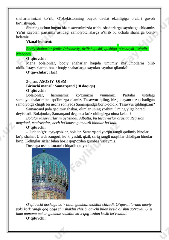 . ular tarixda katta davlatlarning, imperiyalarning poytaxti bo‘lgan. bugungi kunda mamlakatimiz rahbari ana shu qadimiy shaharlarni yanada obod qilish uchun juda ko‘p ishlar qilmoqda. masalan, samarqandda "boqiy shahar" majmuasi, xivada "arda xiva" degan shaharchalar qurildi va tantanali ochildi. u erda katta tadbirlar bo‘ladi, butun dunyodan mehmonlar bu tadbirlarga, anjumanlarga, sammitlarga, konferensiyalarga kelishmoqda. ular kelib bizning qadimiy shaharlarimizni ko‘rib, o‘zbekistonning buyuk davlat ekanligiga o‘zlari guvoh bo‘lishyapti. shuning uchun bugun biz tasavvurimizda ushbu shaharlarga sayohatga chiqamiz. ya’ni xayolan partamiz ustidagi samolyotchalarga o‘tirib bu uchala shaharga borib kelamiz. vizual kontent: boqiy shaharlar feniks (afsonaviy, tirilish qushi) qushiga oʻxshaydi – nodir nishonov o‘qituvchi: mana bolajonlar, boqiy shaharlar haqida umumiy ma’lumotlarni bilib oldik. istaysizlarmi, hozir boqiy shaharlarga xayolan sayohat qilamiz? o‘quvchilar: haa! 2-qism. asosiy qism. birinchi manzil: samarqand (10 daqiqa) o‘qituvchi: bolajonlar, hammamiz ko‘zimizni yumamiz. partalar ustidagi samolyotchalarimizni qo‘limizga olamiz. tasavvur qiling, biz judayam tez uchadigan samolyotga chiqib bir necha soniyada samarqandga borib qoldik. tasavvur …