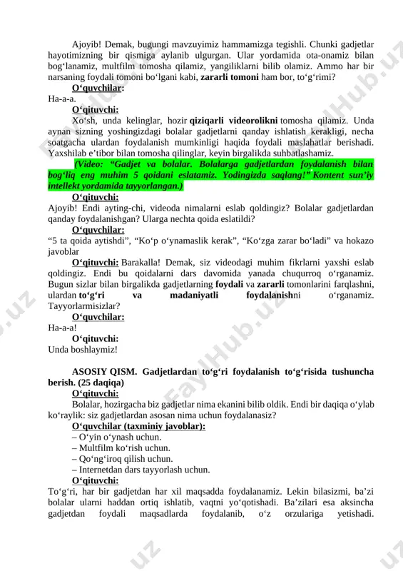 o‘quvchilar: ha-a-a. o‘qituvchi: xo‘sh, unda kelinglar, hozir qiziqarli videorolikni tomosha qilamiz. unda aynan sizning yoshingizdagi bolalar gadjetlarni qanday ishlatish kerakligi, necha soatgacha ulardan foydalanish mumkinligi haqida foydali maslahatlar berishadi. yaxshilab e’tibor bilan tomosha qilinglar, keyin birgalikda suhbatlashamiz. (video: “gadjet va bolalar. bolalarga gadjetlardan foydalanish bilan bog‘liq eng muhim 5 qoidani eslatamiz. yodingizda saqlang!” kontent sun’iy intellekt yordamida tayyorlangan.) o‘qituvchi: ajoyib! endi ayting-chi, videoda nimalarni eslab qoldingiz? bolalar gadjetlardan qanday foydalanishgan? ularga nechta qoida eslatildi? o‘quvchilar: “5 ta qoida aytishdi”, “ko‘p o‘ynamaslik kerak”, “ko‘zga zarar bo‘ladi” va hokazo javoblar o‘qituvchi: barakalla! demak, siz videodagi muhim fikrlarni yaxshi eslab qoldingiz. endi bu qoidalarni dars davomida yanada chuqurroq o‘rganamiz. bugun sizlar bilan birgalikda gadjetlarning foydali va zararli tomonlarini farqlashni, ulardan to‘g‘ri va madaniyatli foydalanishni o‘rganamiz. tayyorlarmisizlar? o‘quvchilar: ha-a-a! o‘qituvchi: unda boshlaymiz! asosiy qism. gadjetlardan toʻgʻri foydalanish toʻgʻrisida tushuncha berish. (25 daqiqa) o‘qituvchi: bolalar, hozirgacha biz gadjetlar nima ekanini bilib oldik. endi bir daqiqa …