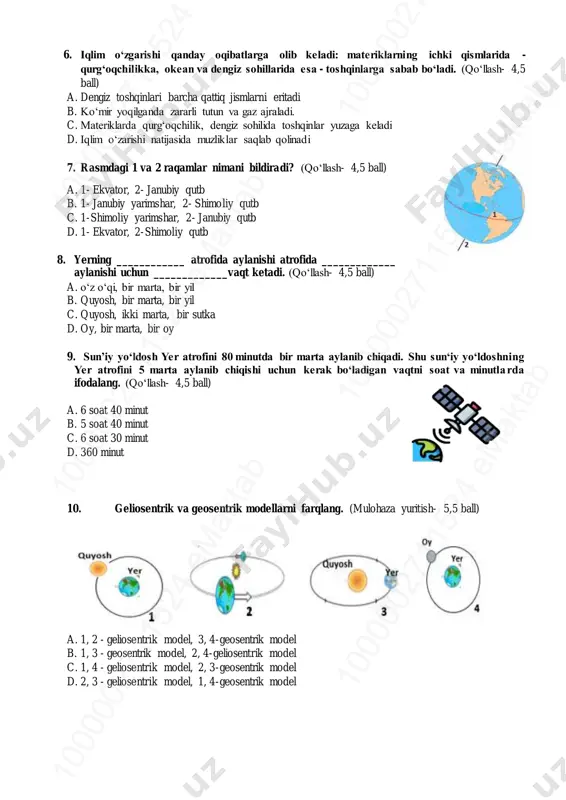 27 11 52 4 em ak ta b10 00 00 27 11 52 4 em ak ta b 6. iqlim o‘zgarishi qanday oqibatlarga olib keladi: materiklarning ichki qismlarida - qurg‘oqchilikka, okean va dengiz sohillarida esa - toshqinlarga sabab bo‘ladi. (qo‘llash- 4,5 ball) a. dengiz toshqinlari barcha qattiq jismlarni eritadi b. ko‘mir yoqilganda zararli tutun va gaz ajraladi. c. materiklarda qurg‘oqchilik, dengiz sohilida toshqinlar yuzaga keladi d. iqlim o‘zarishi natijasida muzliklar saqlab qolinadi 7. rasmdagi 1 va 2 raqamlar nimani bildiradi? (qo‘llash- 4,5 ball) a. 1- ekvator, 2- janubiy qutb b. 1- janubiy yarimshar, 2- shimoliy qutb c. 1-shimoliy yarimshar, 2- janubiy qutb d. 1- ekvator, 2-shimoliy qutb 8. yerning ____________ atrofida aylanishi atrofida _____________ aylanishi uchun _____________vaqt ketadi. (qo‘llash- 4,5 ball) a. o‘z o‘qi, bir marta, bir yil b. quyosh, bir marta, bir yil c. quyosh, ikki marta, bir sutka d. oy, bir marta, bir oy 9. sun’iy yo‘ldosh yer …