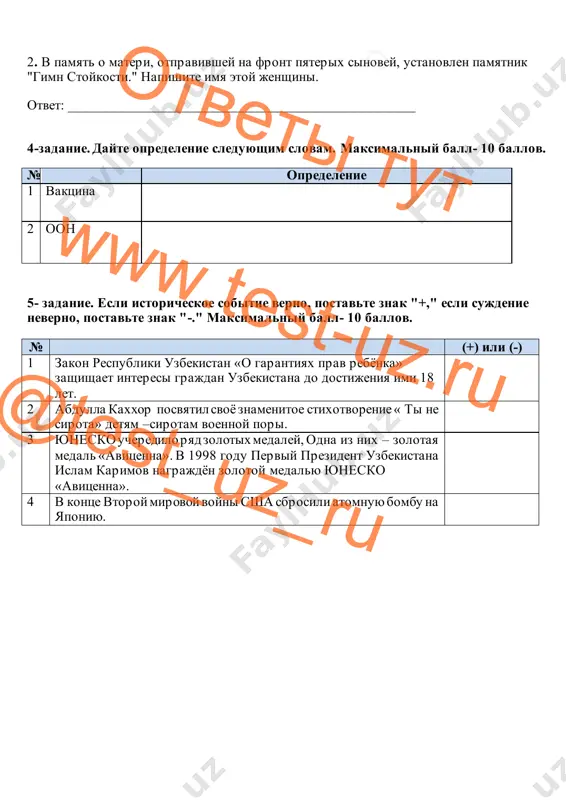 y na front pyaterix sinovey, ustanovlen pamyatnik "gimn stoykosti." napishite imya etoy jenshini. otvet: _________________________________________________ 4-zadanie. dayte opredelenie sleduyushim slovam. maksimalniy ball- 10 ballov. № opredelenie 1 vaktsina 2 oon 5- zadanie. esli istoricheskoe sobitie verno, postavte znak "+," esli sujdenie neverno, postavte znak "-." maksimalniy ball- 10 ballov. № (+) ili (-) 1 zakon respubliki uzbekistan «o garantiyax prav rebyonka» zashishaet interesi grajdan uzbekistana do dostijeniya imi 18 let. 2 abdulla kaxxor posvyatil svoyo znamenitoe stixotvorenie « ti ne sirota» detyam –sirotam voennoy pori. 3 yunesko ucheredilo ryad zolotix medaley, odna iz nix – zolotaya medal «avitsenna». v 1998 godu perviy prezident uzbekistana islam karimov nagrajdyon zolotoy medalyu yunesko «avitsenna». 4 v kontse vtoroy mirovoy voyni ssha sbrosili atomnuyu bombu na yaponiyu. 0otveti tut www.test-uz.ru @test_uz_ru