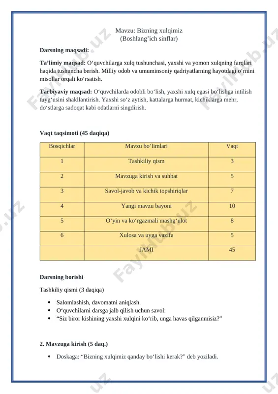 mlashish, kattalarni hurmat qilish, do‘stlarga yordam berish, rostgo‘y bo‘lish. yomon xulqlar: yolg‘on gapirish, urishish, kattalarga beodoblik qilish, va’daga xiyonat qilish. milliy odob: salomlashish odobi, ota-onani hurmat qilish, mehmonni kutib olish, kattalarga joy berish. umuminsoniy qadriyatlar: tinchlik, mehr-oqibat, halollik, do‘stlik, o‘zaro hurmat. 5. o‘yin va ko‘rgazmali mashg‘ulot (8 daq.) “yaxshi xulq – yomon xulq” o‘yini o‘qituvchi turli vaziyatlarni aytadi, o‘quvchilar qo‘l ko‘tarib bu yaxshi xulqmi yoki yomon xulqmi, deb javob beradilar. masalan: “do‘sting kitobini yiqitib qo‘ydi, sen uni ko‘tarib berding” → yaxshi xulq. “kattalarga salom bermay o‘tding” → yomon xulq. ko‘rgazmali rasm: [image: c:\users\e-maxuser\downloads\_a32d131-4.jpg]doskada ikki rasm bo‘ladi: biri yaxshi xulq (bolalar bir-biriga yordam bermoqda), ikkinchisi yomon xulq (bolalar urishmoqda). o‘quvchilar rasm asosida muhokama qiladilar. 6. xulosa va uyga vazifa (5 daq.) xulosa: har bir insonning xulqi uning obro‘sini belgilaydi. yaxshi xulq odamni do‘stli qiladi, yomon xulq esa odamlarni uzoqlashtiradi. milliy odob va umuminsoniy qadriyatlarga amal qilgan inson komil bo‘ladi. uyga vazifa: …