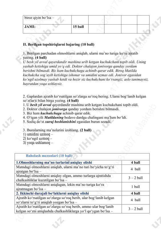 rib ketgan kuchukchani topib oldi. uning yashab ketishiga umid yo‘q edi. doktor chalajon jonivorga qanday yordam berishni bilmasdi. biz ham kuchukchaga achinib qarar edik. biroq matilda kuchukcha sog‘ayib ketishiga ishonar va umidini uzmas edi. jonivor egasidan ko‘ngil uzolmay yashab ketdi va hozir siz kuchukchani ko‘rsangiz, aslo tanimaysiz, hayratdan yoqa ushlaysiz. 2. gaplardan ajratib ko‘rsatilgan so‘zlarga so‘roq bering. ularni bog‘lanib kelgan so‘z(lar)i bilan birga yozing. (4 ball) 1. u besh yil avval qayerdandir mashina urib ketgan kuchukchani topib oldi. 2. doktor chalajon jonivorga qanday yordam berishni bilmasdi. 3. biz ham kuchukchaga achinib qarar edik. 4. o‘tgan yili matildaning bedavo dardga chalingani ma’lum bo‘ldi. 5. sodiq do‘st xuruj boshlanishini egasidan burun sezadi. 3. iboralarning ma’nolarini izohlang. (2 ball) 1) umidini uzmoq – 2) ko‘ngil uzmoq – 3) yoqa ushlamoq – baholash mezonlari (10 ball) 1.olmoshlarning ma’no turlarini aniqlay olishi 4 ball matndagi olmoshlarni aniqlab, ularni ma’no turi bo‘yicha to‘g‘ri ajratgan bo‘lsa – …