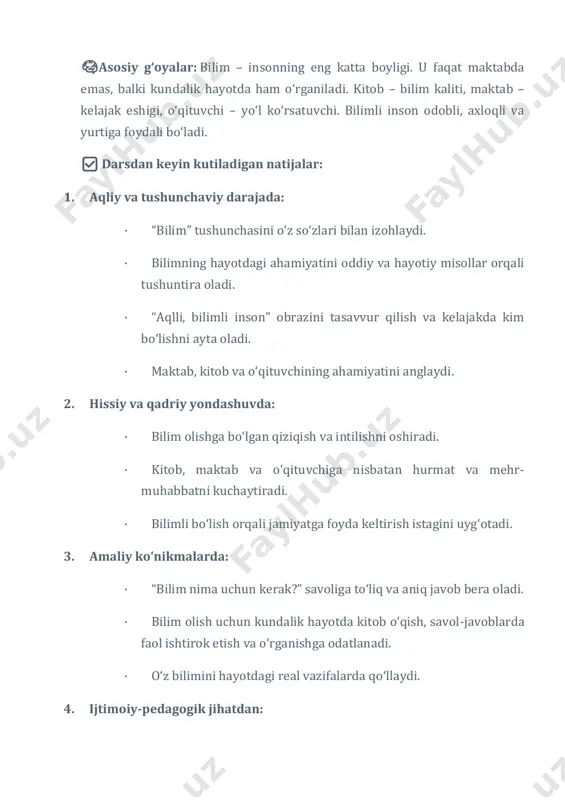 kim bo‘lishni ayta oladi. · maktab, kitob va o‘qituvchining ahamiyatini anglaydi. 2. hissiy va qadriy yondashuvda: · bilim olishga bo‘lgan qiziqish va intilishni oshiradi. · kitob, maktab va o‘qituvchiga nisbatan hurmat va mehr- muhabbatni kuchaytiradi. · bilimli bo‘lish orqali jamiyatga foyda keltirish istagini uyg‘otadi. 3. amaliy ko‘nikmalarda: · “bilim nima uchun kerak?” savoliga to‘liq va aniq javob bera oladi. · bilim olish uchun kundalik hayotda kitob o‘qish, savol-javoblarda faol ishtirok etish va o‘rganishga odatlanadi. · o‘z bilimini hayotdagi real vazifalarda qo‘llaydi. 4. ijtimoiy-pedagogik jihatdan: · bilimning jamiyat rivojidagi o‘rnini anglaydi. · o‘zaro yordam, hamkorlik va ijobiy muloqot muhitini shakllantiradi. · o‘quvchida fuqarolik burchi va vatanga xizmat qilish hissini mustahkamlaydi. 🧠metapredmet: bu taʼlimda o‘quvchilarning faqat bir fan doirasida emas, turli fanlar, hayotiy vaziyatlar va ijtimoiy muhitda qo‘llay oladigan umumiy ko‘nikmalarini shakllantirishga qaratilgan yondashuvdir. masalan, “bilim nima uchun kerak?” darsida: dars davomida o‘quvchilarning turli fanlardan olgan bilimlarini hayotiy vaziyatlarda qo‘llay olish ko‘nikmalari …