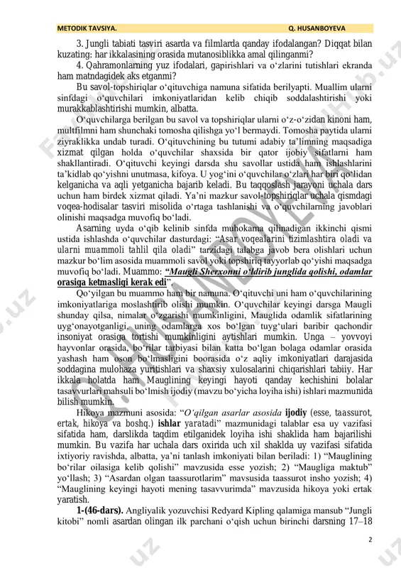 adga muvofiq boʻladi. gap shundaki, muallim oʻquvchilariga kinoni ham, multfilmni ham shunchaki voqealar rivojini kuzatish uchun emas, balki har ikkalasini yozuvli matn bilan taqqoslab koʻrish uchun berilayotganini taʼkidlashi joiz. bu kabi taqqoslash uchun yoʻnaltiruvchi savol-topshiriqlar tuzishi va ularni xatttaxtaga yoki telegramdagi guruhga yozib qoʻyishi kerak. shunda oʻquvchilarning eʼtibori uyga topshirilayotgan bu vazifalarning mohiyatiga qaratiladi. yaʼni oʻquvchilar asarning ertangi tahlilida kino yoki multfilm bilan bogʻliq shu savol-topshiriqlar ustida alohida ishlanishini his etib oʻqiydilar, tomosha qiladilar: 1. mauglining tashqi koʻrinishi kitobda qanday tasvirlangan? bu tasvirga kinoda toʻliq amal qilinganmi? bu tasvir multfilmda qanchalik aniq ifodalangan? 2. asar matnida maugli ota-ona boʻrilar, xushomadgoʻy taboqi, sherxon, boʻrilar sardori soʻqqabosh akella, balu va bagira timsollari qanday tasvirlanganu badiiy film va multfilmda bu qanchalik mos tushgan? 1 umumiy oʻrta taʼlimning adabiyot fani oʻquv dasturi. – toshkent, 2024. 2 https://yandex.ru/video/movies/entity?onto_id=ruw6705050 3 https://www.youtube.com/watch?v=earptxqdwoe metodik tavsiya. q. husanboyeva 2 3. jungli tabiati tasviri asarda va filmlarda qanday ifodalangan? diqqat …