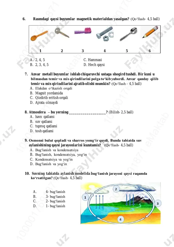 qali b. magnit yordamida c. qizdirib eritish orqali d. ajrata olmaydi 8. atmosfera – bu yerning ___________________? (bilish- 2,5 ball) a. havo qatlami b. suv qatlami c. tuproq qatlami d. tosh qatlami 9. osmonni bulut qopladi va sharros yomg‘ir quydi. bunda tabiatda suv aylanishining qaysi jarayonlarini kuzatamiz? (qo‘llash- 4,5 ball) a. bug‘lanish va kondensatsiya b. bug‘lanish, kondensatsiya, yog‘in c. kondensatsiya va yog‘in d. bug‘lanish va yog‘in 10. suvning tabiatda aylanish modelida bug‘lanish jarayoni qaysi raqamda ko‘rsatilgan? (qo‘llash- 4,5 ball) a. 4- bug‘lanish b. 3- bug‘lanish c. 2- bug‘lanish d. 1- bug‘lanish 10 00 01 76 91 87 1 em ak ta b10 00 01 76 91 87 1 em ak ta b10 00 01 76 91 87 1 em ak ta b 10 00 01 76 91 87 1 em ak ta b10 00 01 76 91 87 1 em ak ta b10 00 01 76 91 87 1 em …