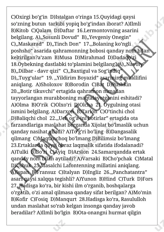 kning dastlabki to’plamini belgilang? a),,navoiy” b),,dilbar - davr qizi” c),,baxtigul va sog’indiq” d),,tuyg’ular” 19. ,,yildirim boyazid” asarining muallifini aniqlang. a)sholoxov b)borodin c)bat d)pushkin 20.,,botir tikuvchi” ertagida qahramon nimadan tayyorlangan murabboning maqtalayotganini eshitadi? a)olma b)o’rik c)olxo’ri d)olcha 21. oygulning otasi ismini belgilang. a)darxon b)tarlon c)o’tinchi chol d)baliqchi chol 22.,,uch og’a-ini botirlar” ertagida ota farzandlariga maslahat berganda xijolat bo’lmaslik uchun qanday nasihat qiladi? a)to’g’ri bo’ling b)dangasalik qilmang c)maqtanchoq bo’lmang d)bilimsiz bo’lmang 23.ertaklarda qaysi obraz laqmalik sifatida ifodalanadi? a)tulki b)bo’ri c)ayiq d)arslon 24.samarqandda ertak qanday nom bilan aytiladi? a)varsaki b)cho’pchak c)matal d)ushuk 25.masalchi lafontenning millatini aniqlang. a)ispan b)fransuz c)italyan d)ingliz 26.,,panchatantra” asari qaysi xalqqa tegishli? a)yunon b)hind c)turk d)fors 27. hadisga ko’ra, bir kishi ilm o’rganib, boshqalarga o’rgatib, o’zi amal qilmasa qanday sifat berilgan? a)mo’min b)kofir c)fosiq d)manqurt 28.hadisga ko’ra, rasululloh undan maslahat so’rab kelgan insonga qanday javob beradilar? a)ilmli bo’lgin b)ota-onangni hurmat qilgin c)g’azablanmagin d)oqil bo’lgin 29.hammabop ommaviy janr qaysi? a)maqol b)matal …