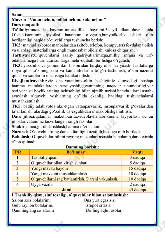 uni mustahkamlash 10 daqiqa 5 o`quvchilarni rag`batlantirish. darsni yakunlash. 10 daqiqa 6 uyga vazifa 2 daqiqa jami 45 daqiqa i.tashkiliy qism, sinf tozaligi, o`quvchilar bilan salomlashish: salom aziz bolalarim, ona yurt egasisiz, gulu rayhon bolalarim. istiqlol ertasiz qani tinglang so’zlarim bo’ling aqlu rasolar, iii.yangi mavzu bayoni: “vatan uchun, millat uchun, xalq uchun”deganda nimani tushunasiz ? o‘zbekiston respublikasi prezidenti shavkat mirziyoyev “oʻzbekiston respublikasi davlat mustaqilligining oʻttiz to‘rt yillik bayramiga tayyorgarlik koʻrish va uni yuqori saviyada oʻtkazish toʻgʻrisida”gi qarorni imzoladi. qarorda keltirilishicha, aynan 1991-yil 31-avgust kuni xalq oʻz vatani, taqdiri va kelajagiga oʻzi egalik qilish huquqini qoʻlga kiritgan. dunyo xaritasida oʻzbekiston respublikasi – yangi suveren va mustaqil davlat paydo boʻlgan. yangi oʻzbekistonning bugungi taraqqiyot darajasi, shonu shuhratiga mos holda munosib kutib olish va yuksak saviyada nishonlash maqsadida: • oʻzbekiston davlat mustaqilligining oʻttiz to‘rt yillik bayramiga tayyorgarlik koʻrish va uni oʻtkazish boʻyicha respublika komissiyasining tarkibi; • “vatan uchun, millat uchun, xalq uchun”degan bosh …