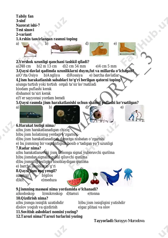 4.jism harakatlanish sabablari to’g’ri berilgan qatorni toping? a)unga turtish yoki tortish orqali ta’sir ko’rsatiladi b)odam puflashi kerak d)shamol ta’siri kerak e)yer sayyorasi yordam beradi 5.qaysi rasmda jism harakatlanishi uchun shamol puflashi ko’rsatilgan? a) b) d) e) 6.harakat tezligi nima? a)bu jism harakatlanadigan chiziq b)bu jism holatining yerdagi o’zgarishi d)bu jism harakatlanadigan daraxtga nisbatan o’zgarishi e) bu jismning bir vaqt birligida bosib o’tadigan yo’l uzunligi 7.radar nima? a)bu harakatlanuvchi jism tomonga signal yuboruvchi qurilma b)bu jismdan signalni qabul qiluvchi qurilma d)bu jismning tezligini hisoblaydigan qurilma e) barcha javoblar to’g’ri 8.qaysi jism eng yengil? a)tarvuz b)gilos d)kit e)meduza 9.jismning massasi nima yordamida o’lchanadi? a)kodoskop b)mikroskop d)tarozi e)tonna 10.qizdirish nima? a)bu jismga issiqlik uzatishdir b)bu jism issiqligini yutishdir d)olov yoqish va qizdirish e)gaz plitasi va olov 11.sovitish asboblari nomini yozing? 12.tarozi nima?tarozi turlarini yozing tayyorladi:surayyo murodova tabiiy fan 3-sinf nazorat ishi-7 test kaliti: 1-variant 1 2 3 4 5 6 7 8 9 …