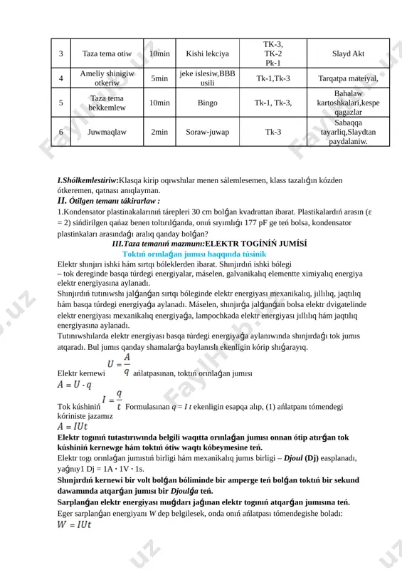 duli № bolimleri waqti metodi kompetentsiya kerekli materiallar 1 sholkemlestiriw 3min bbb usil,soraw juwap tk-1 oqiwliq sabaq,por,taxta 2 uy tapsırmasın soraw 10min soraw juwap, tk-3, pk-1 tarqatpa material, 3 taza tema otiw 10min kishi lekciya tk-3, tk-2 pk-1 slayd akt 4 ameliy shinigiw otkeriw 5min jeke islesiw,bbb usili tk-1,tk-3 tarqatpa mateiyal, 5 taza tema bekkemlew 10min bingo tk-1, tk-3, bahalaw kartoshkalari,kespe qagazlar 6 juwmaqlaw 2min soraw-juwap tk-3 sabaqqa tayarliq,slaydtan paydalaniw. i.shólkemlestiriw:klasqa kirip oqıwshılar menen sálemlesemen, klass tazalıǵın kózden ótkeremen, qatnası anıqlayman. ii. ótilgen temanı tákirarlaw : 1.kondensator plastinakalarınıń tárepleri 30 cm bolǵan kvadrattan ibarat. plastikalardıń arasın (ε = 2) sińdirilgen qańaz benen toltırılǵanda, onıń sıyımlıǵı 177 pf ge teń bolsa, kondensator plastinkaları arasındaǵı aralıq qanday bolǵan? iii.taza temanıń mazmunı:elektr togíníń jumísí toktıń orınlaǵan jumısı haqqında túsinik elektr shınjırı ishki hám sırtqı bóleklerden ibarat. shınjırdıń ishki bólegi – tok dereginde basqa túrdegi energiyalar, máselen, galvanikalıq elementte ximiyalıq energiya elektr energiyasına aylanadı. …